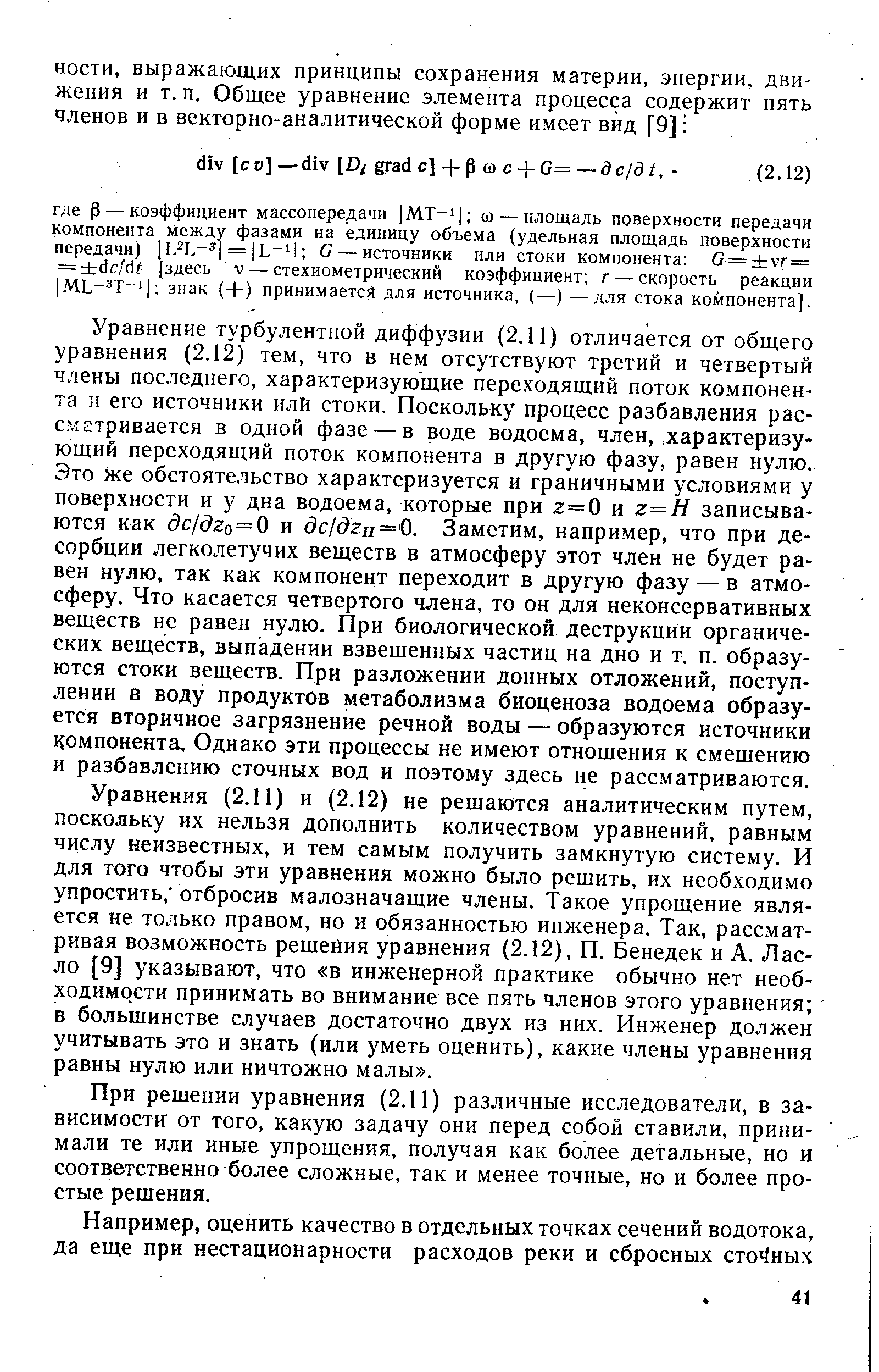 Уравнение турбулентной диффузии (2.11) отличается от общего уравнения (2.12) тем, что в нем отсутствуют третий и четвертый члены последнего, характеризующие переходящий поток компонента и его источники илй стоки. Поскольку процесс разбавления рассматривается в одной фазе — в воде водоема, член, характеризующий переходящий поток компонента в другую фазу, равен нулю. Это же обстоятельство характеризуется и граничными условиями у поверхности и у дна водоема, которые при 2=0 и г=Я записываются как дс/( 2о=0 и (Зс/д2н= 0. Заметим, например, что при десорбции легколетучих веществ в атмосферу этот член не будет равен нулю, так как компонент переходит в другую фазу — в атмосферу. Что касается четвертого члена, то он для неконсервативных веществ не равен нулю. При биологической деструкции органических веществ, выпадении взвешенных частиц на дно и т. п. образуются стоки веществ. При разложении донных отложений, поступлении в воду продуктов метаболизма биоценоза водоема образуется вторичное загрязнение речной воды — образуются источники компонента. Однако эти процессы не имеют отношения к смещению и разбавлению сточных вод и поэтому здесь не рассматриваются.
