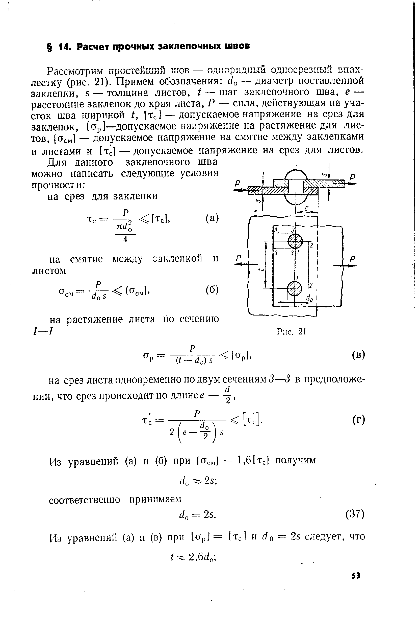 Рассмотрим простейший шов — одггорядный односрезный внахлестку (рис. 21). Примем обозначения о — диаметр поставленной заклепки, 5 — толщина листов, 1 — шаг заклепочного шва, е — расстояние заклепок до края листа, Р — сила, действующая на участок шва шириной t, [Тс] — допускаемое напряжение на срез для заклепок, [Ор]—допускаемое напряжение на растяжение для листов, [Осм] — допускаемое напряжение на смятие между заклепками и листами и [т 1 — допускаемое напряжение на срез для листов.
