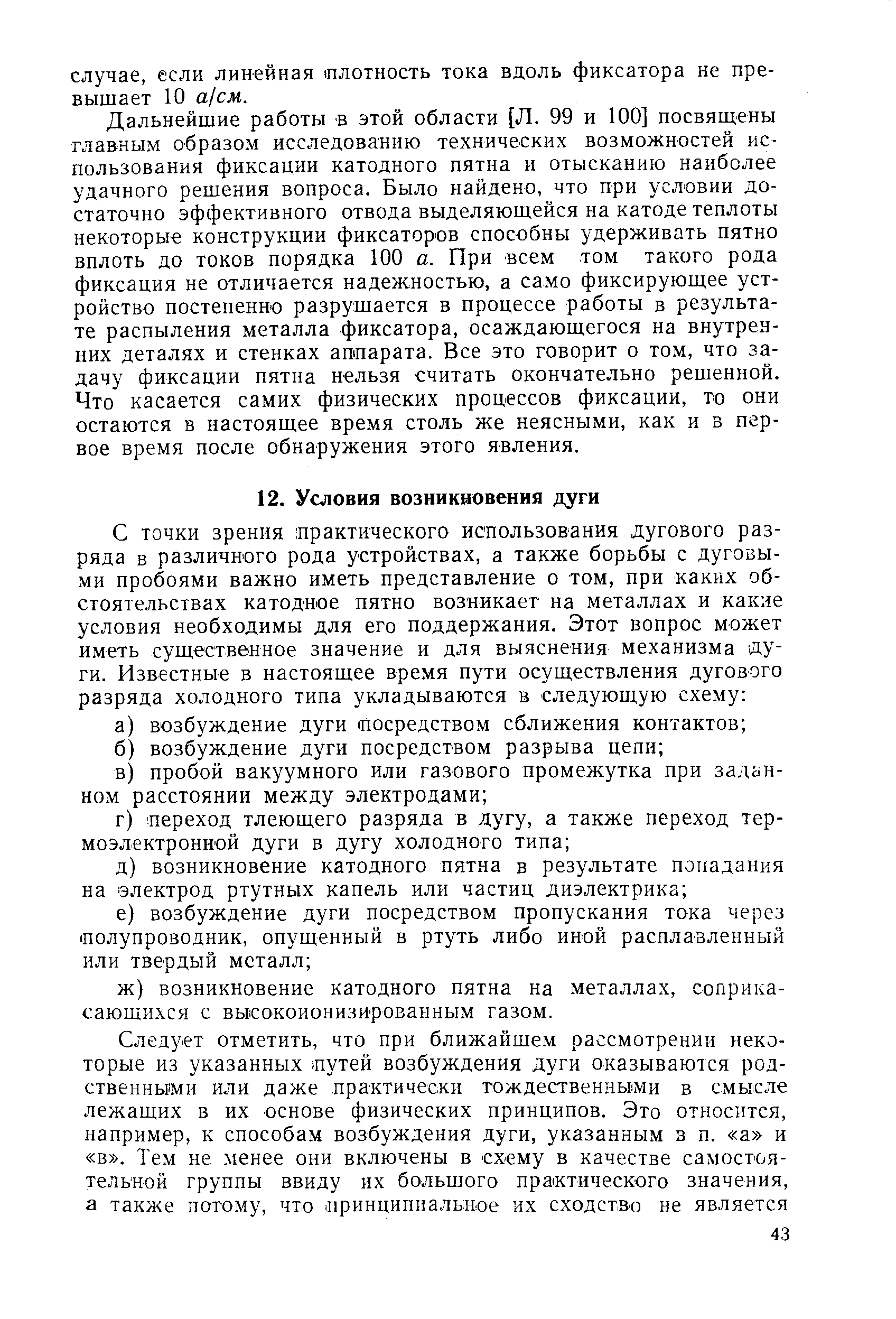 Дальнейшие работы в этой области [Л. 99 и 100] посвящены главным образом исследованию технических возможностей использования фиксации катодного пятна и отысканию наиболее удачного решения вопроса. Было найдено, что при условии достаточно эффективного отвода выделяющейся на катоде теплоты некоторые конструкции фиксаторов способны удерживать пятно вплоть до токов порядка 100 а. При всем том такого рода фиксация не отличается надежностью, а само фиксирующее устройство постепенно разрушается в процессе работы в результате распыления металла фиксатора, осаждающегося на внутренних деталях и стенках аппарата. Все это говорит о том, что задачу фиксации пятна нельзя считать окончательно решенной. Что касается самих физических процессов фиксации, то они остаются в настоящее время столь же неясными, как и в первое время после обнаружения этого явления.
