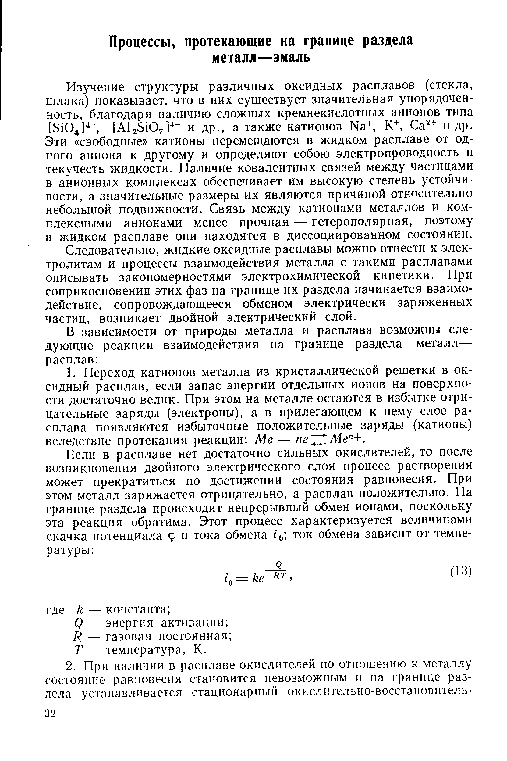 Изучение структуры различных оксидных расплавов (стекла, шлака) показывает, что в них существует значительная упорядоченность, благодаря наличию сложных кремнекислотных анионов типа [8104] , [А125107] и др., а также катионов N3 , К , Са + и др. Эти свободные катионы перемещаются в жидком расплаве от одного аниона к другому и определяют собою электропроводность и текучесть жидкости. Наличие ковалентных связей между частицами в анионных комплексах обеспечивает им высокую степень устойчивости, а значительные размеры их являются причиной относительно небольшой подвижности. Связь между катионами металлов и комплексными анионами менее прочная — гетерополярная, поэтому в жидком расплаве они находятся в диссоциированном состоянии.
