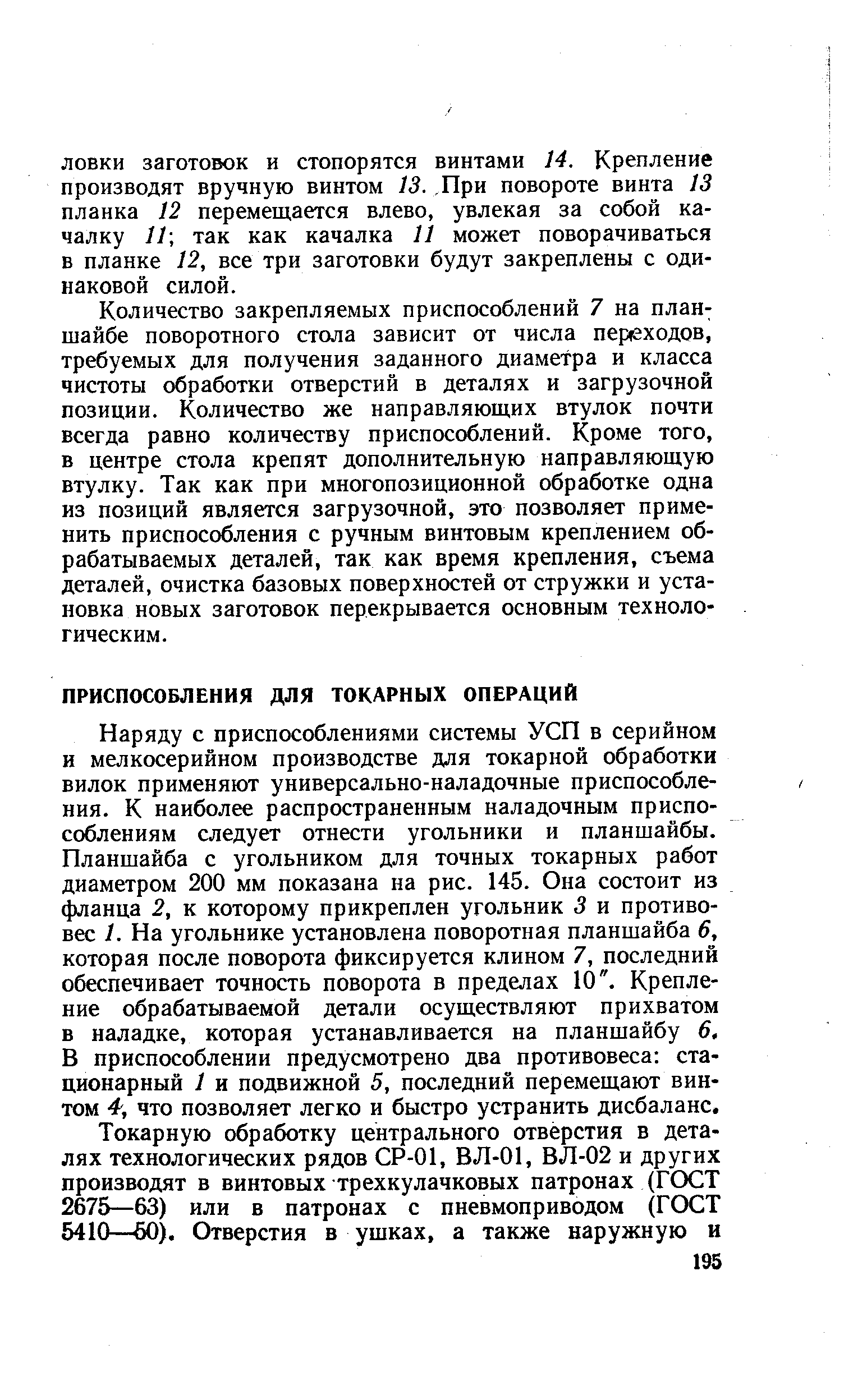 Наряду с приспособлениями системы УСП в серийном и мелкосерийном производстве для токарной обработки вилок применяют универсально-наладочные приспособления. К наиболее распространенным наладочным приспособлениям следует отнести угольники и планшайбы. Планшайба с угольником для точных токарных работ диаметром 200 мм показана на рис. 145. Она состоит из фланца 2, к которому прикреплен угольник 3 и противовес 1. На угольнике установлена поворотная планшайба 6, которая после поворота фиксируется клином 7, последний обеспечивает точность поворота в пределах 10 . Крепление обрабатываемой детали осуществляют прихватом в наладке, которая устанавливается на планшайбу 6, В приспособлении предусмотрено два противовеса стационарный 1 и подвижной 5, последний перемещают винтом 4, что позволяет легко и быстро устранить дисбаланс.
