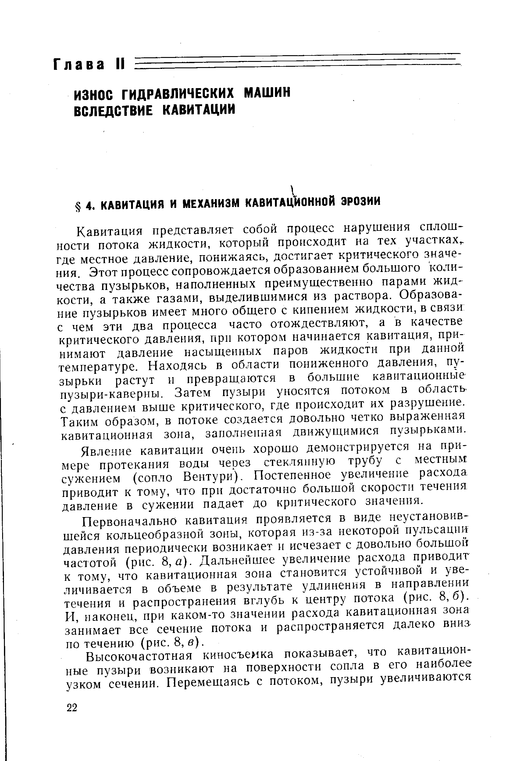 Кавитация представляет собой процесс нарушения сплошности потока жидкости, который происходит на тех участках где местное давление, понижаясь, достигает критического значения. Этот процесс сопровождается образованием большого количества пузырьков, наполненных преимущественно парами жидкости, а также газами, выделившимися из раствора. Образование пузырьков имеет много общего с кипением жидкости, в связи с чем эти два процесса часто отождествляют, а в качестве критического давления, при котором начинается кавитация, принимают давление насыщенных паров жидкости при данной температуре. Находясь в области пониженного давления, пузырьки растут и превраш,аются в большие кавитационные пузыри-каверны. Затем пузыри уносятся потоком в область с давлением выше критического, где происходит их разрушение. Таким образом, в потоке создается довольно четко выраженная кавитационная зона, заполненная движущимися пузырьками.
