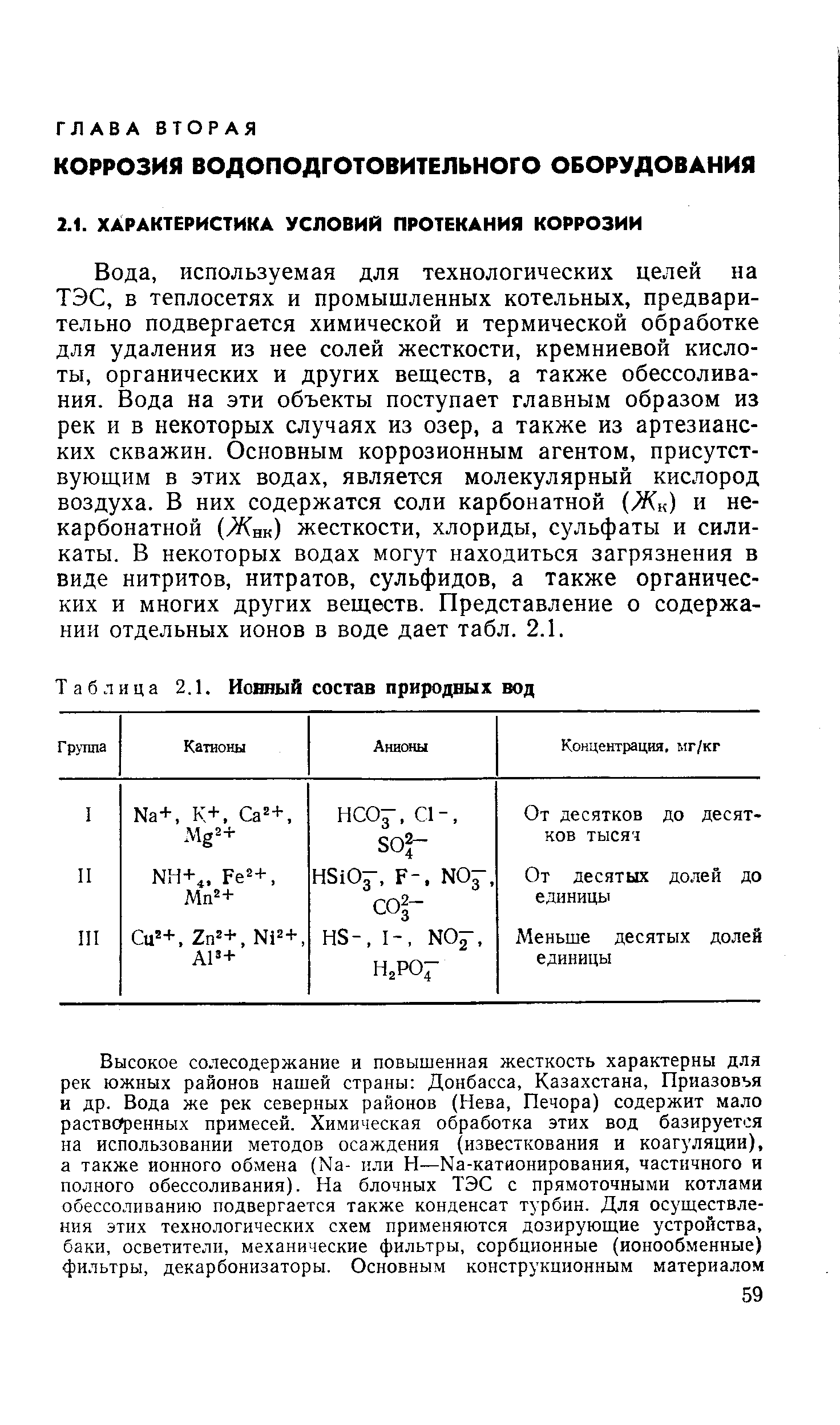 используемая для технологических целей на ТЭС, в теплосетях и промышленных котельных, предварительно подвергается химической и термической обработке для удаления из нее солей жесткости, кремниевой кислоты, органических и других веществ, а также обессолива-ния. Вода на эти объекты поступает главным образом из рек и в некоторых случаях из озер, а также из артезианских скважин. Основным коррозионным агентом, присутствующим в этих водах, является молекулярный кислород воздуха. В них содержатся соли карбонатной (Жк) и некарбонатной (Жнк) жесткости, хлориды, сульфаты и силикаты. В некоторых водах могут находиться загрязнения в виде нитритов, нитратов, сульфидов, а также органических и многих других веществ. Представление о содержании отдельных ионов в воде дает табл. 2.1.
