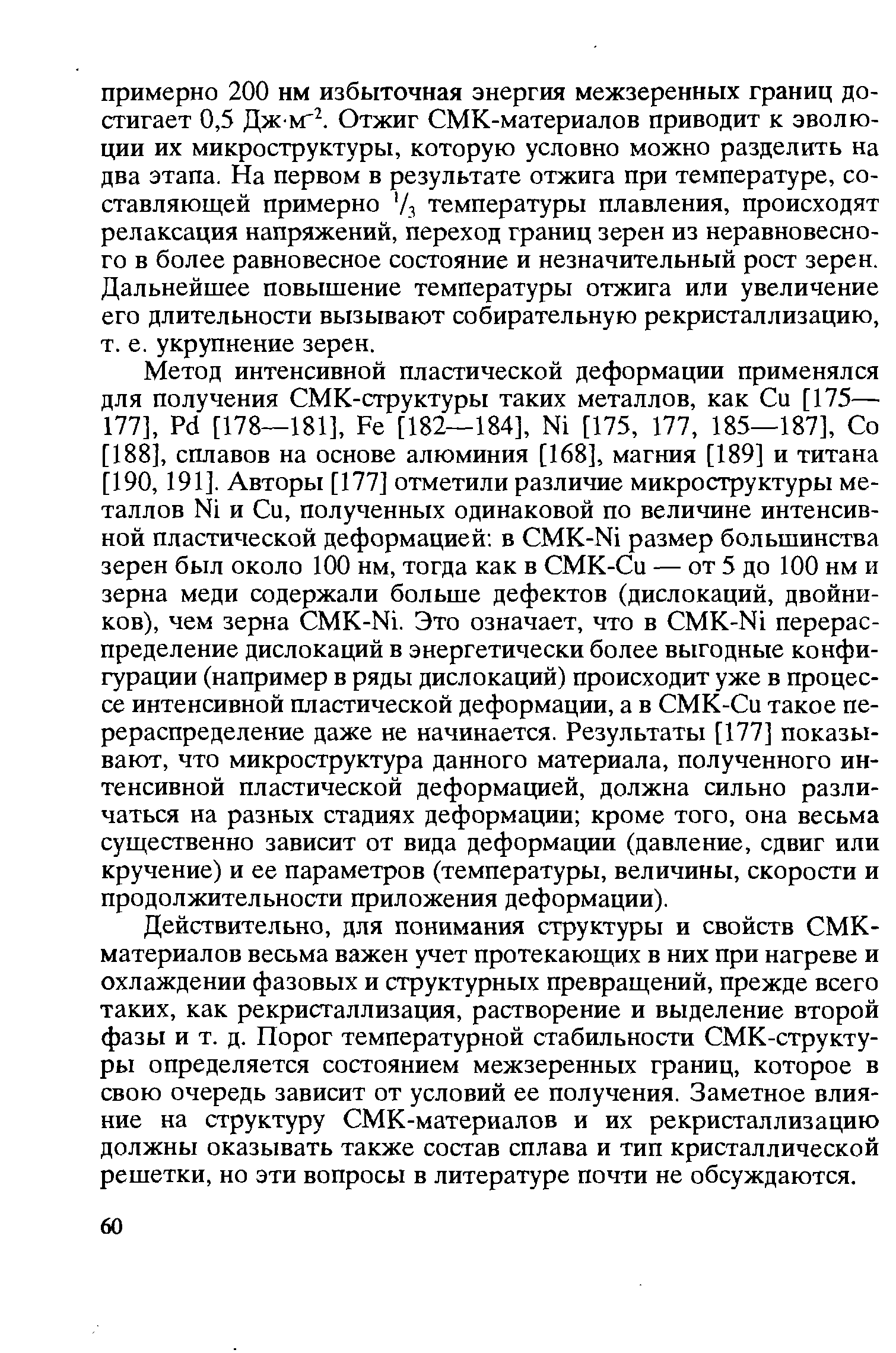 Метод интенсивной пластической деформации применялся для получения СМК-структуры таких металлов, как Си [175— 177], Pd [178—181], Fe [182—184], Ni [175, 177, 185—187], Со [188], сплавов на основе алюминия [168], магния [189] и титана [190, 191]. Авторы [177] отметили различие микроструктуры металлов Ni и Си, полученных одинаковой по величине интенсивной пластической деформацией в MK-Ni размер большинства зерен был около 100 нм, тогда как в СМК-Си — от 5 до 100 нм и зерна меди содержали больше дефектов (дислокаций, двойников), чем зерна MK-Ni. Это означает, что в MK-Ni перераспределение дислокаций в энергетически более выгодные конфигурации (например в ряды дислокаций) происходит уже в процессе интенсивной пластической деформации, а в СМК-Си такое перераспределение даже не начинается. Результаты [177] показывают, что микроструктура данного материала, полученного интенсивной пластической деформацией, должна сильно различаться на разных стадиях деформации кроме того, она весьма существенно зависит от вида деформации (давление, сдвиг или кручение) и ее параметров (температуры, величины, скорости и продолжительности приложения деформации).
