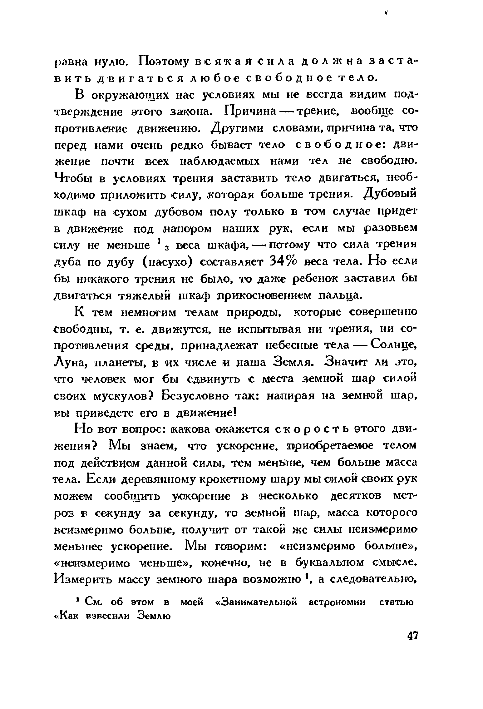 В окружающих нас условиях мы не всегда видим подтверждение этого закона. Причина — трение, вообще сопротивление движению. Другими словами, причина та, что перед нами очень редко бывает тело свободное движение почти всех наблюдаемых нами тел не свободно. Чтобы в условиях трения заставить тело двигаться, необходимо приложить силу, которая больше трения. Дубовый шкаф на сухом дубовом полу только в том случае придет в движение под напором наших рук, если мы разовьем силу не меньше з веса шкафа, — потому что сила трения дуба по дубу (насухо) составляет 34% веса тела. Но если бы никакого трения не было, то даже ребенок заставил бы двигаться тяжелый шкаф прикосновением пальца.
