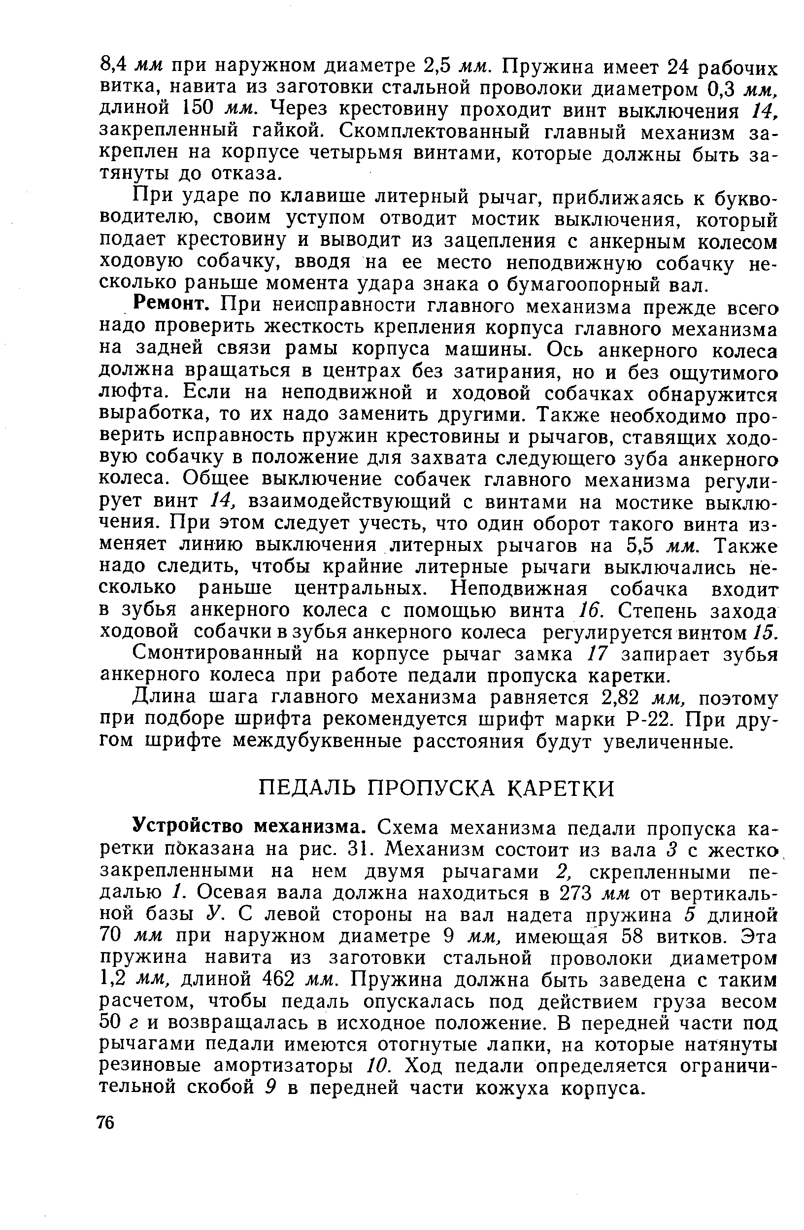 Устройство механизма. Схема механизма педали пропуска каретки пЬказана на рис. 31. Механизм состоит из вала 3 с жестко закрепленными на нем двумя рычагами 2, скрепленными педалью 1. Осевая вала должна находиться в 273 мм от вертикальной базы У. С левой стороны на вал надета пружина 5 длиной 70 мм при наружном диаметре 9 мм, имеющая 58 витков. Эта пружина навита из заготовки стальной проволоки диаметром 1,2 мм, длиной 462 мм. Пружина должна быть заведена с таким расчетом, чтобы педаль опускалась под действием груза весом 50 г и возвращалась в исходное положение. В передней части под рычагами педали имеются отогнутые лапки, на которые натянуты резиновые амортизаторы 10. Ход педали определяется ограничительной скобой 9 в передней части кожуха корпуса.
