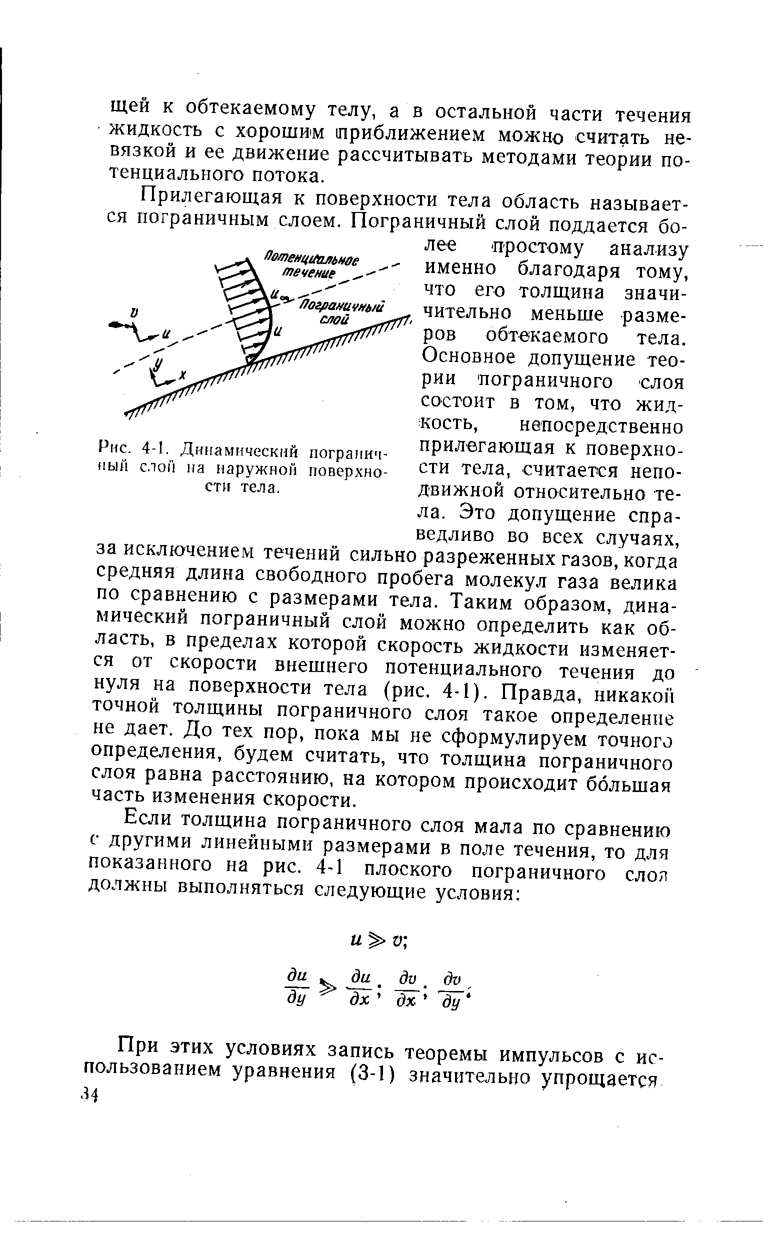 Прилегающая к поверхности тела область называется пограничным слоем. Пограничный слой поддается более простому анализу именно благодаря тому, что его толщина значи-чительно меньше размеров обтекаемого тела. Основное допущение теории пограничного слоя состоит в том, что жидкость, непосредственно прилегающая к поверхности тела, считается неподвижной относительно тела. Это допущение справедливо во всех случаях, за исключением течений сильно разреженных газов, когда средняя длина свободного пробега молекул газа велика по сравнению с размерами тела. Таким образом, динамический пограничный слой можно определить как область, в пределах которой скорость жидкости изменяется от скорости внешнего потенциального течения до нуля на поверхности тела (рис. 4-1). Правда, никакой точной толщины пограничного слоя такое определение не дает. До тех пор, пока мы не сформулируем точного определения, будем считать, что толщина пограничного слоя равна расстоянию, на котором происходит большая часть изменения скорости.
