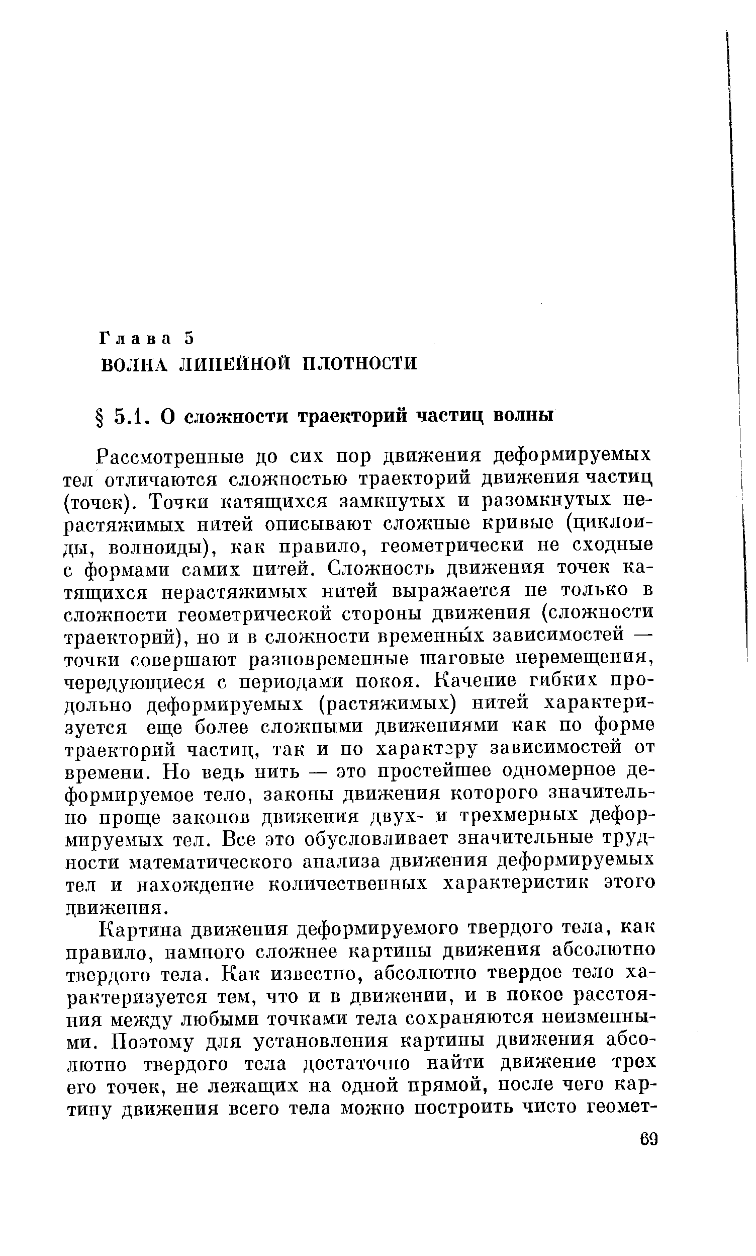 Рассмотренные до сих пор движения деформируемых тел отличаются сложностью траекторий движения частиц (точек). Точки катящихся замкнутых и разомкнутых нерастяжимых нитей описывают сложные кривые (циклоиды, волноиды), как правило, геометрически не сходные с формами самих нитей. Сложность движения точек катящихся нерастяжимых нитей выражается не только в сложности геометрической стороны движения (сложности траекторий), но и в сложности временных зависимостей — точки совершают разновременные шаговые перемещения, чередующиеся с периодами покоя. Качение гибких продольно деформируемых (растяжимых) нитей характеризуется еще более сложными движениями как по форме траекторий частиц, так и по характзру зависимостей от времени. Но ведь нить — это простейшее одномерное деформируемое тело, законы движения которого значительно проще законов движения двух- и трехмерных деформируемых тел. Все это обусловливает значительные трудности математического анализа движения деформируемых тел и нахождение количественных характеристик этого движения.
