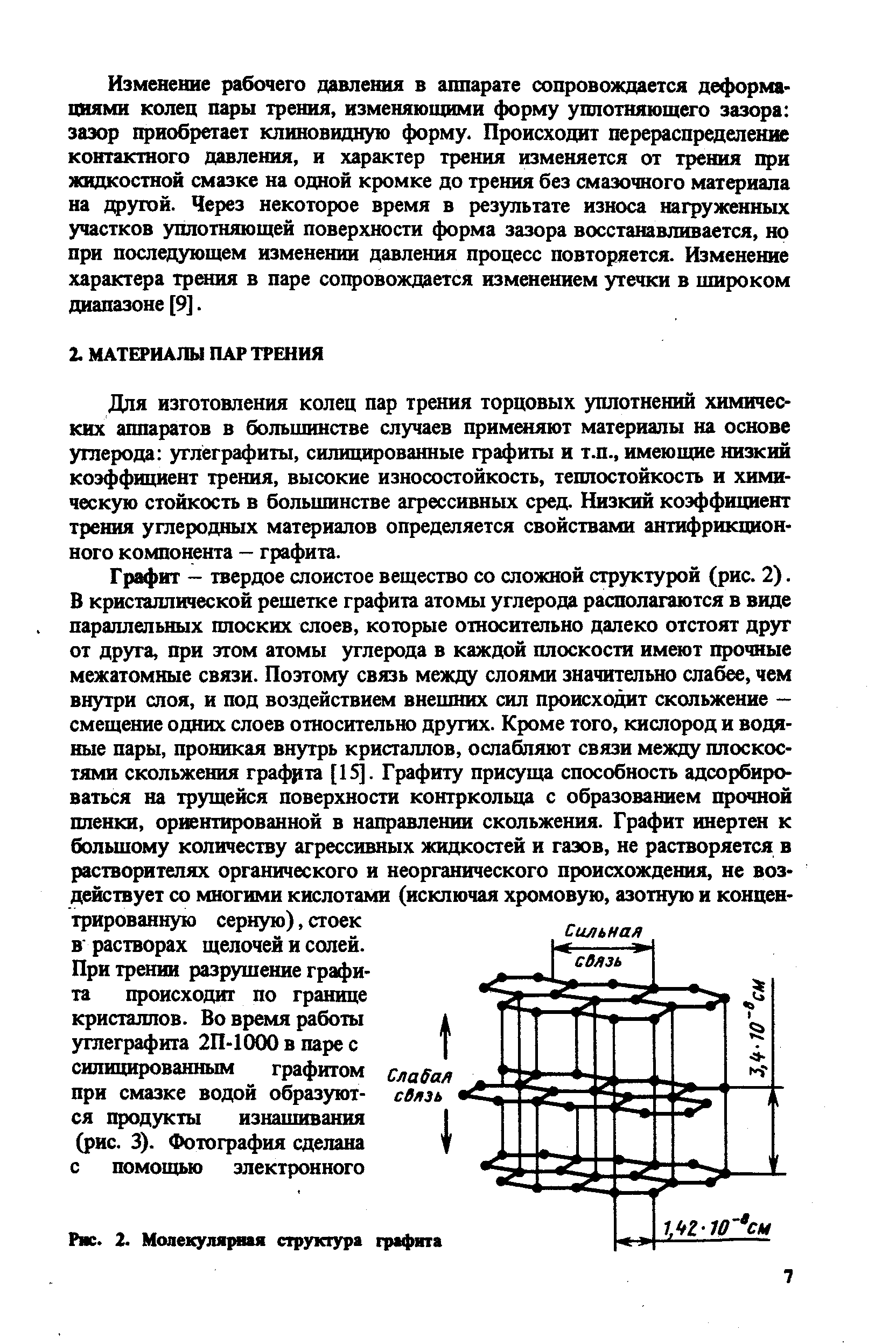 Графит - твердое слоистое вещество со сложной структурой (рис. 2). В кристаллической решетке графита атомы углерода располагаются в виде параллельных плоских слоев, которые относительно далеко отстоят друг от друга, при этом атомы углерода в каждой плоскости имеют прочные межатомные связи. Поэтому связь между слоями значительно слабее, чем внутри слоя, и под воздействием внешних сил происходит скольжение — смещение одних слоев относительно других. Кроме того, кислород и водяные пары, проникая внутрь кристаллов, ослабляют связи между плоскостями скольжения граф)1та [15]. Графиту присуща способность адсорбироваться на трущейся поверхности контркольца с образованием прочной пленки, ориентированной в направлении скольжения. Графит инертен к большому количеству агрессивных жидкостей и газов, не растворяется в растворителях органического и неорганического происхождения, не воздействует со многими кислотами (исключая хромовую, азотную и концентрированную серную), стоек В растворах щелочей и солей.
