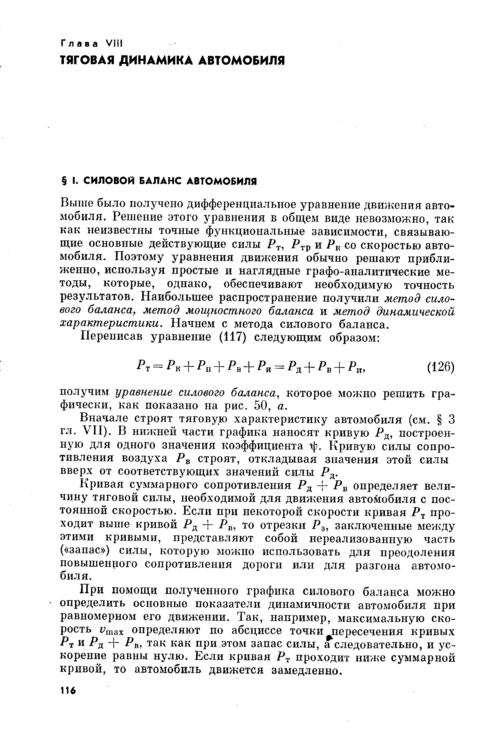 Выше было получено дифференциальное уравнение дви/кения автомобиля. Решение этого уравнения в общем виде невозможно, так как неизвестны точные функциональные зависимости, связывающие основные действующие силы Р , и Р со скоростью автомобиля. Поэтому уравнения движения обычно решают приближенно, используя простые и наглядные графо-аналитические методы, которые, одпако, обеспечивают необходимую точность результатов. Наибольшее распространение получили метод силового баланса, метод мощностного баланса и метод динамической характеристики. Начнем с метода силового баланса.
