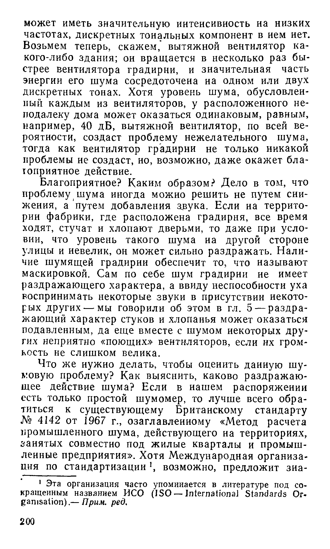 Благоприятное Каким образом Дело в том, что проблему шума иногда можно решить не путем снижения, а путем добавления звука. Если на территории фабрики, где расположена градирня, все время ходят, стучат и хлопают дверьми, то даже при условии, что уровень такого шума на другой стороне улицы и невелик, он может сильно раздражать. Наличие шумящей градирни обеспечит то, что называют маскировкой. Сам по себе шум градирни не имеет раздражающего характера, а ввиду неспособности уха воспринимать некоторые звуки в присутствии некоторых других — мы говорили об этом в гл. 5 — раздражающий характер стуков и хлопанья может оказаться подавленным, да еще вместе с шумом некоторых других неприятно поющих вентиляторов, если их громкость не слишком велика.
