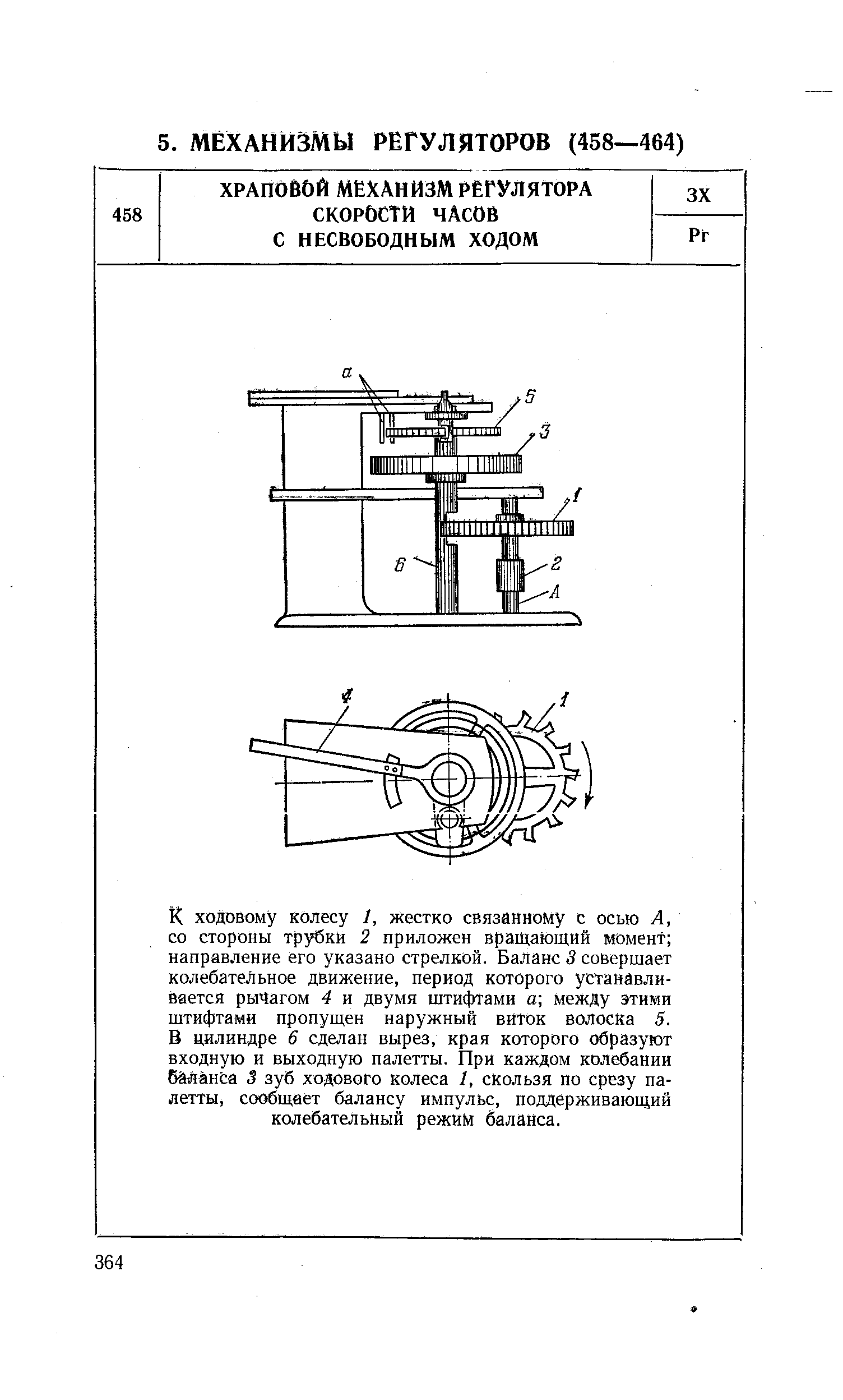 К ходовому колесу 1, жестко связанному с осью А, со стороны трубки 2 приложен вращающий момент направление его указано стрелкой. Баланс 3 совершает колебательное движение, период которого устанавливается рычагом 4 и двумя штифтами а между этими штифтами пропущен наружный виток волоска 5. В цилиндре 6 сделан вырез, края которого образуют входную и выходную палетты. При каждом колебании бйланЬа 3 зуб ходового колеса 1, скользя по срезу палетты, сообщает балансу импульс, поддерживающий колебательный режим баланса.
