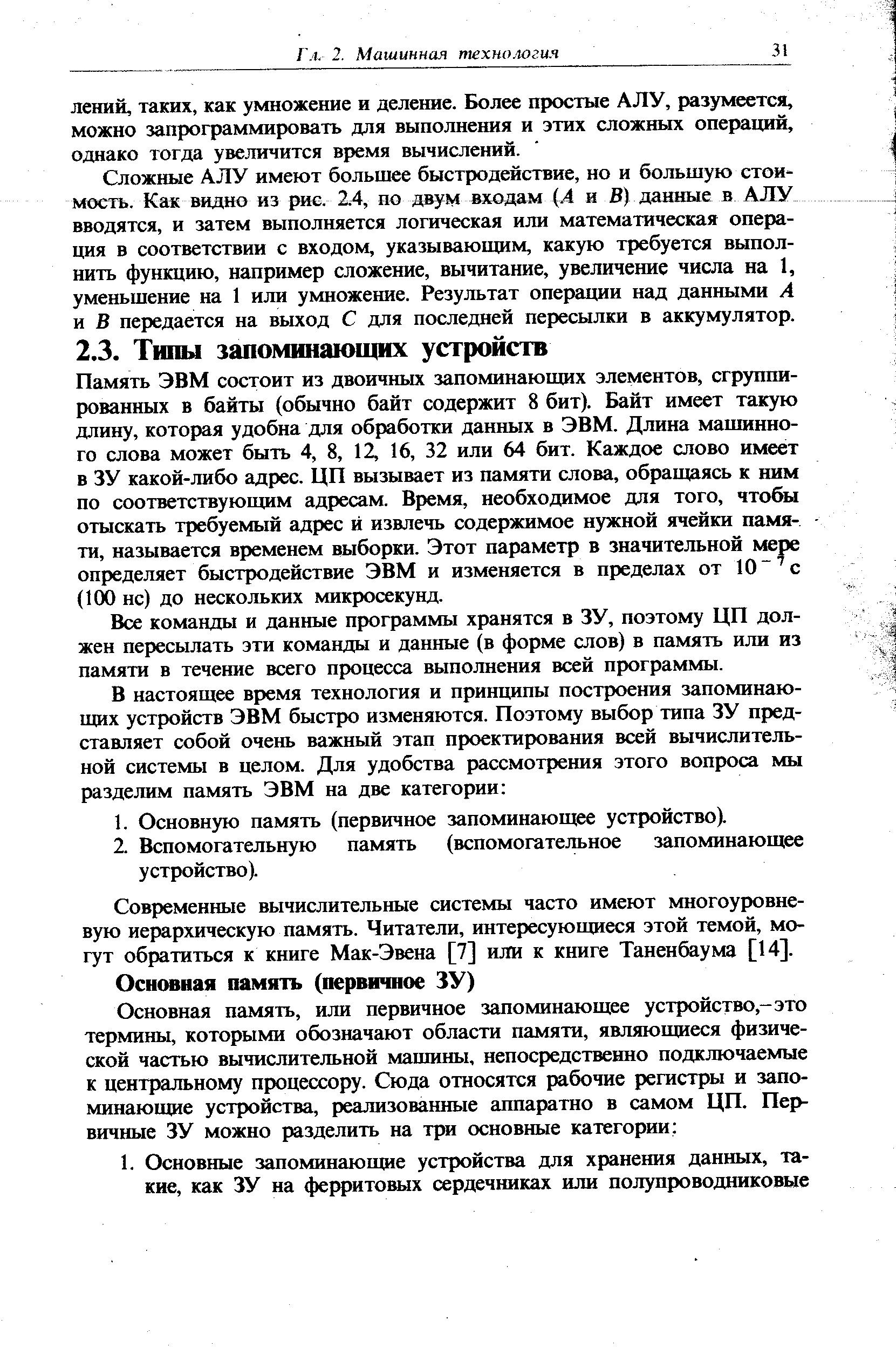 Память ЭВМ состоит из двоичньа запоминающих элементов, сгруппированных в байты (обычно байт содержит 8 бит). Байт имеет такую длину, которая удобна для обработки данных в ЭВМ. Длина машинного слова может быть 4, 8, 12, 16, 32 или 64 бит. Каждое слово имеет в ЗУ какой-либо адрес. ЦП вызывает из памяти слова, обращаясь к ним по соответствующим адресам. Время, необходимое для того, чтобы отыскать требуемый адрес и извлечь содержимое нужной ячейки памяти, называется временем выборки. Этот параметр в значительной мере определяет быстродействие ЭВМ и изменяется в пределах от 10 с (100 не) до нескольких микросекунд.
