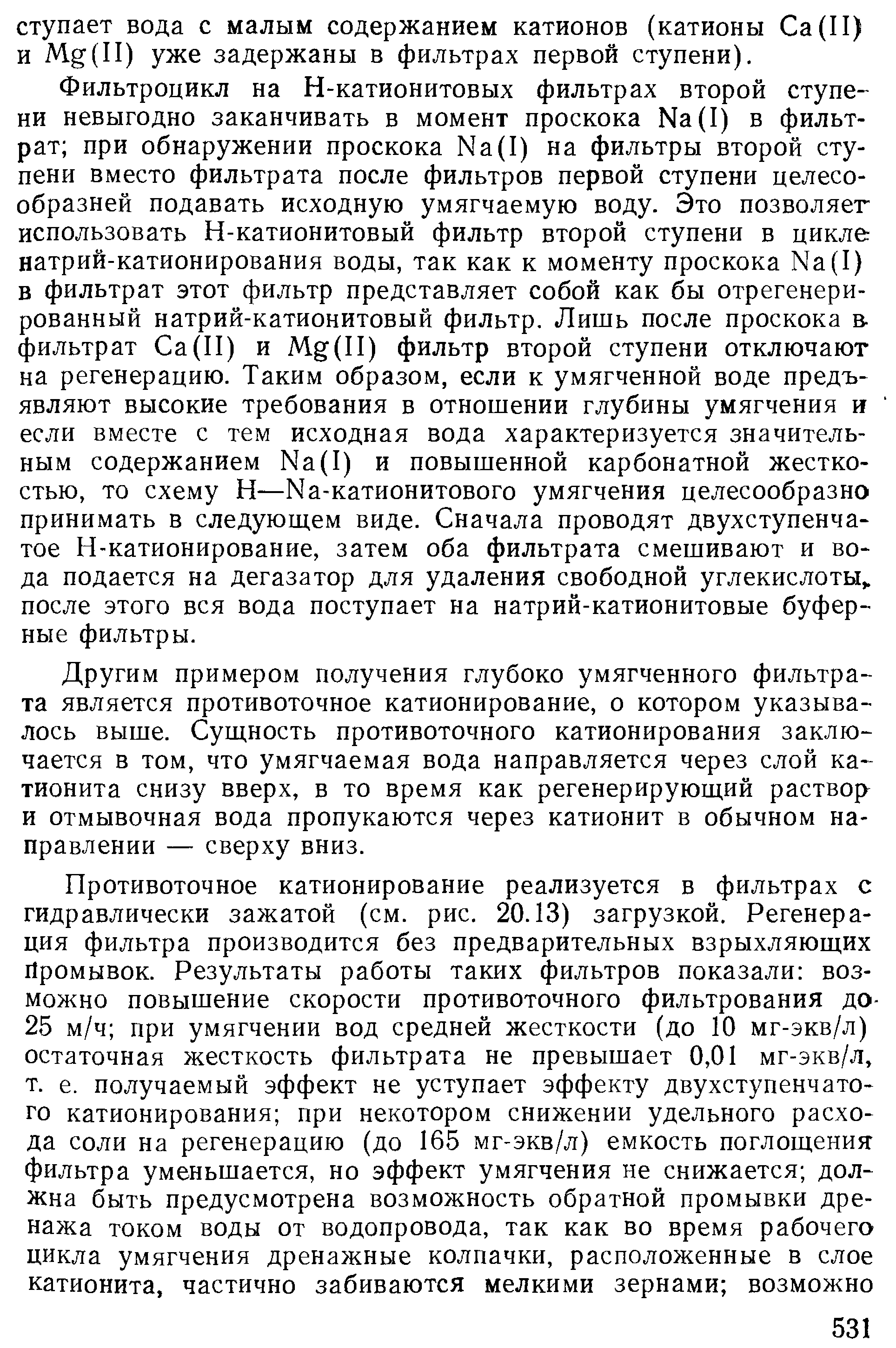 Фильтроцикл на Н-катионитовых фильтрах второй ступени невыгодно заканчивать в момент проскока Na(I) в фильтрат при обнаружении проскока Na(I) на фильтры второй ступени вместо фильтрата после фильтров первой ступени целесообразней подавать исходную умягчаемую воду. Это позволяег использовать Н-катионитовый фильтр второй ступени в цикле натрий-катионирования воды, так как к моменту проскока Na(I) в фильтрат этот фильтр представляет собой как бы отрегенери-рованный натрий-катионитовый фильтр. Лишь после проскока в. фильтрат Са(П) и Mg(II) фильтр второй ступени отключают на регенерацию. Таким образом, если к умягченной воде предъявляют высокие требования в отношении глубины умягчения и если вместе с тем исходная вода характеризуется значительным содержанием Na(I) и повышенной карбонатной жесткостью, то схему Н—Na-катионитового умягчения целесообразно принимать в следующем виде. Сначала проводят двухступенчат тое Н-катионирование, затем оба фильтрата смешивают и во да подается на дегазатор для удаления свободной углекислоты после этого вся вода поступает на натрий-катионитовые буферные фильтры.
