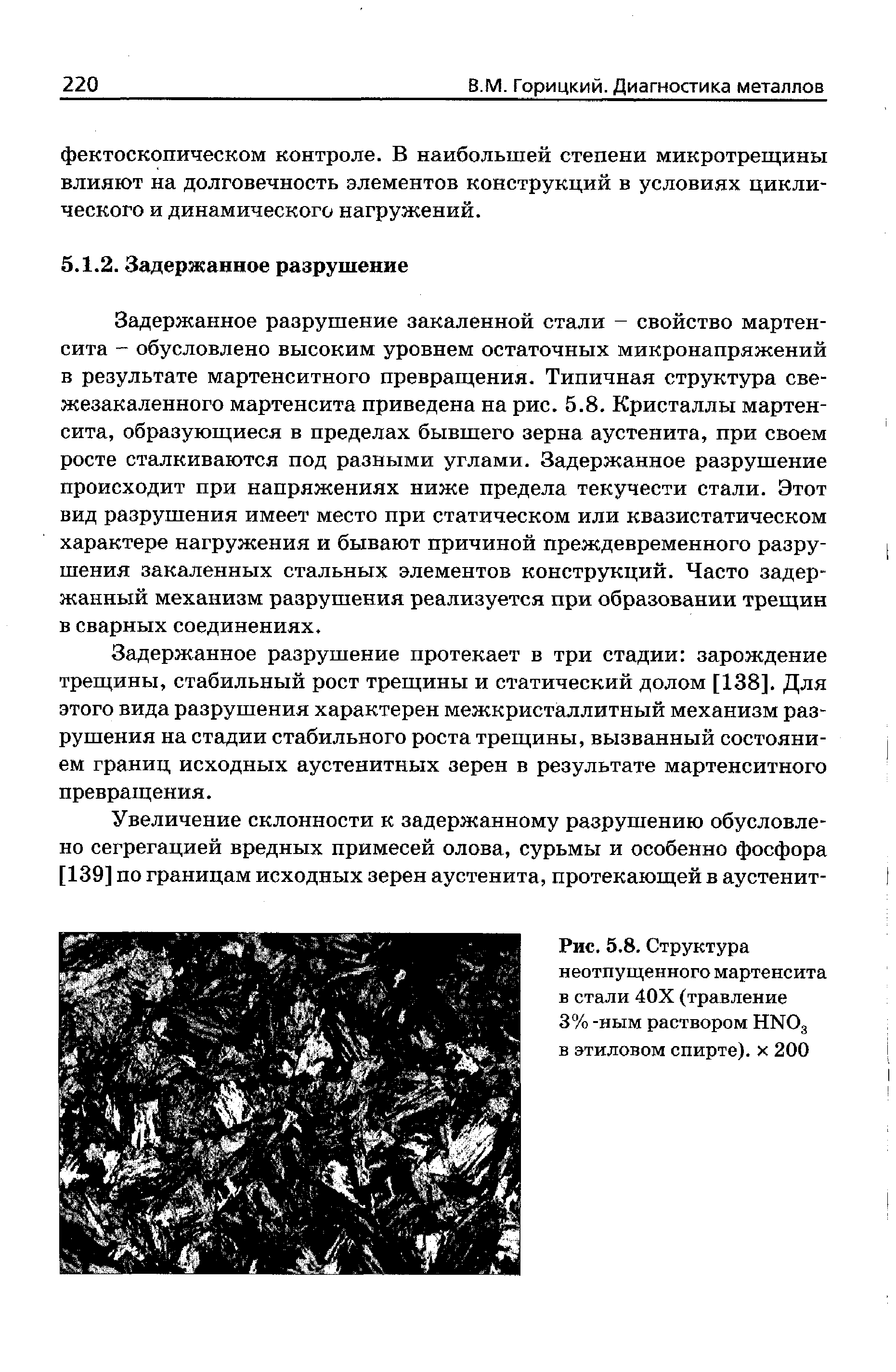 Задержанное разрушение закаленной стали - свойство мартенсита - обусловлено высоким уровнем остаточных микронапряжений в результате мартенситного превращения. Типичная структура свежезакаленного мартенсита приведена на рис. 5.8. Кристаллы мартенсита, образующиеся в пределах бывшего зерна аустенита, при своем росте сталкиваются под разными углами. Задержанное разрушение происходит при напряжениях ниже предела текучести стали. Этот вид разрушения имеет место при статическом или квазистатическом характере нагружения и бывают причиной преждевременного разрушения закаленных стальных элементов конструкций. Часто задержанный механизм разрушения реализуется при образовании трещин в сварных соединениях.
