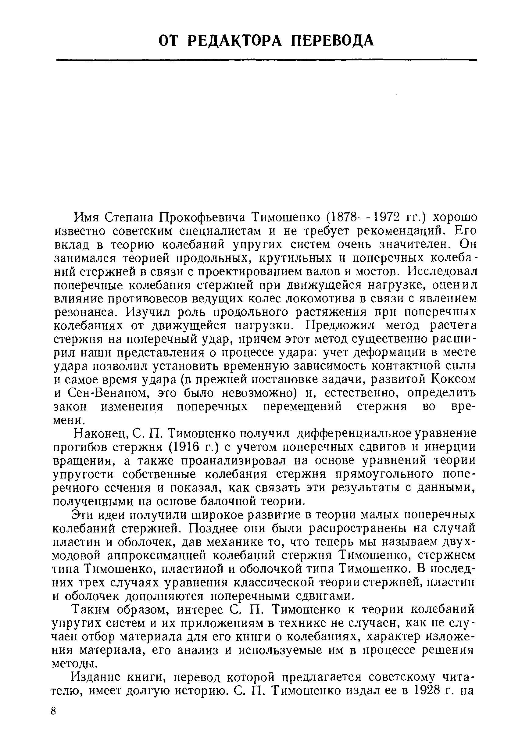 Имя Степана Прокофьевича Тимошенко (1878—1972 гг.) хорошо известно советским специалистам и не требует рекомендаций. Его вклад в теорию колебаний упругих систем очень значителен. Он занимался теорией продольных, крутильных и поперечных колебаний стержней в связи с проектированием валов и мостов. Исследовал поперечные колебания стержней при движуш,ейся нагрузке, оценил влияние противовесов ведущих колес локомотива в связи с явлением резонанса. Изучил роль продольного растяжения при поперечных колебаниях от движуш,ейся нагрузки. Предложил метод расчета стержня на поперечный удар, причем этот метод существенно расширил наши представления о процессе удара учет деформации в месте удара позволил установить временную зависимость контактной силы и самое время удара (в прежней постановке задачи, развитой Коксом и Сен-Венаном, это было невозможно) и, естественно, определить закон изменения поперечных перемещений стержня во времени.
