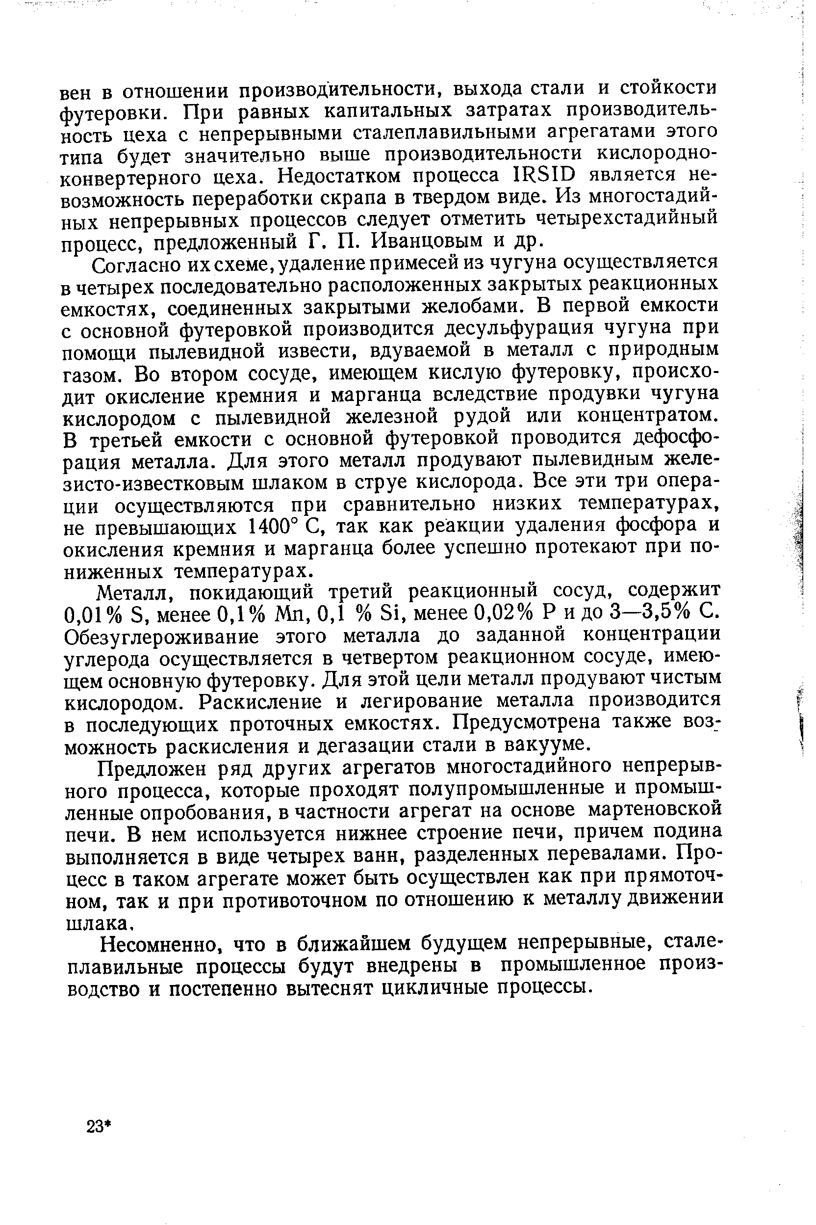 Согласно их схеме, удаление примесей из чугуна осуществляется в четырех последовательно расположенных закрытых реакционных емкостях, соединенных закрытыми желобами. В первой емкости с основной футеровкой производится десульфурация чугуна при помощи пылевидной извести, вдуваемой в металл с природным газом. Во втором сосуде, имеющем кислую футеровку, происходит окисление кремния и марганца вследствие продувки чугуна кислородом с пылевидной железной рудой или концентратом. В третьей емкости с основной футеровкой проводится дефосфорация металла. Для этого металл продувают пылевидным желе-зисто-известковым шлаком в струе кислорода. Все эти три операции осуществляются при сравнительно низких температурах, не превышающих 1400° С, так как реакции удаления фосфора и окисления кремния и марганца более успешно протекают при пониженных температурах.
