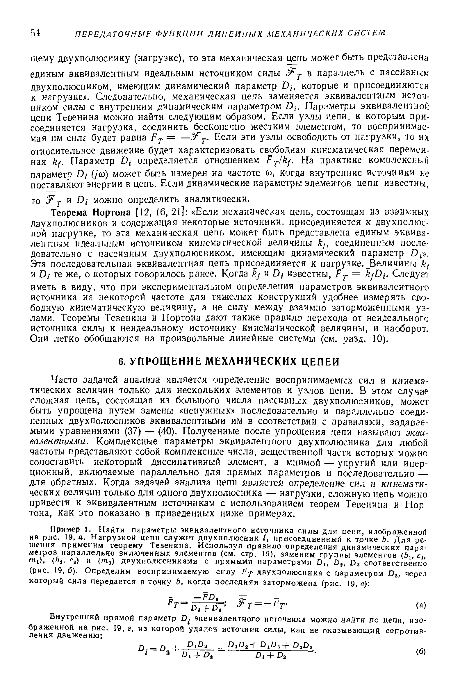 Часто задачей анализа является определение воспринимаемых сил и кинематических величин только для нескольких элементов и узлов цепи. В этом случае сложная цепь, состоящая из большого числа пассивных двухполюсников, может быть упрощена путем замены ненужных последовательно и параллельно соединенных двухполюсников эквивалентными им в соответствии с правилами, задаваемыми уравнениями (37) — (40). Полученные после упрощения цепи называют эквивалентными. Комплексные параметры эквивалентного двухполюсника для любой частоты представляют собой комплексные числа, вещественной части которых можно сопоставить некоторый диссипативный элемент, а мнимой — упругий или инерционный, включаемые параллельно для прямых параметров и последовательно — для обратных. Когда задачей анализа цепи является определение сил и кинематических величин только для одного двухполюсника — нагрузки, сложную цепь можно привести к эквивалентным источникам с использованием теорем Тевенина и Нортона, как это показано в приведенных ниже примерах.
