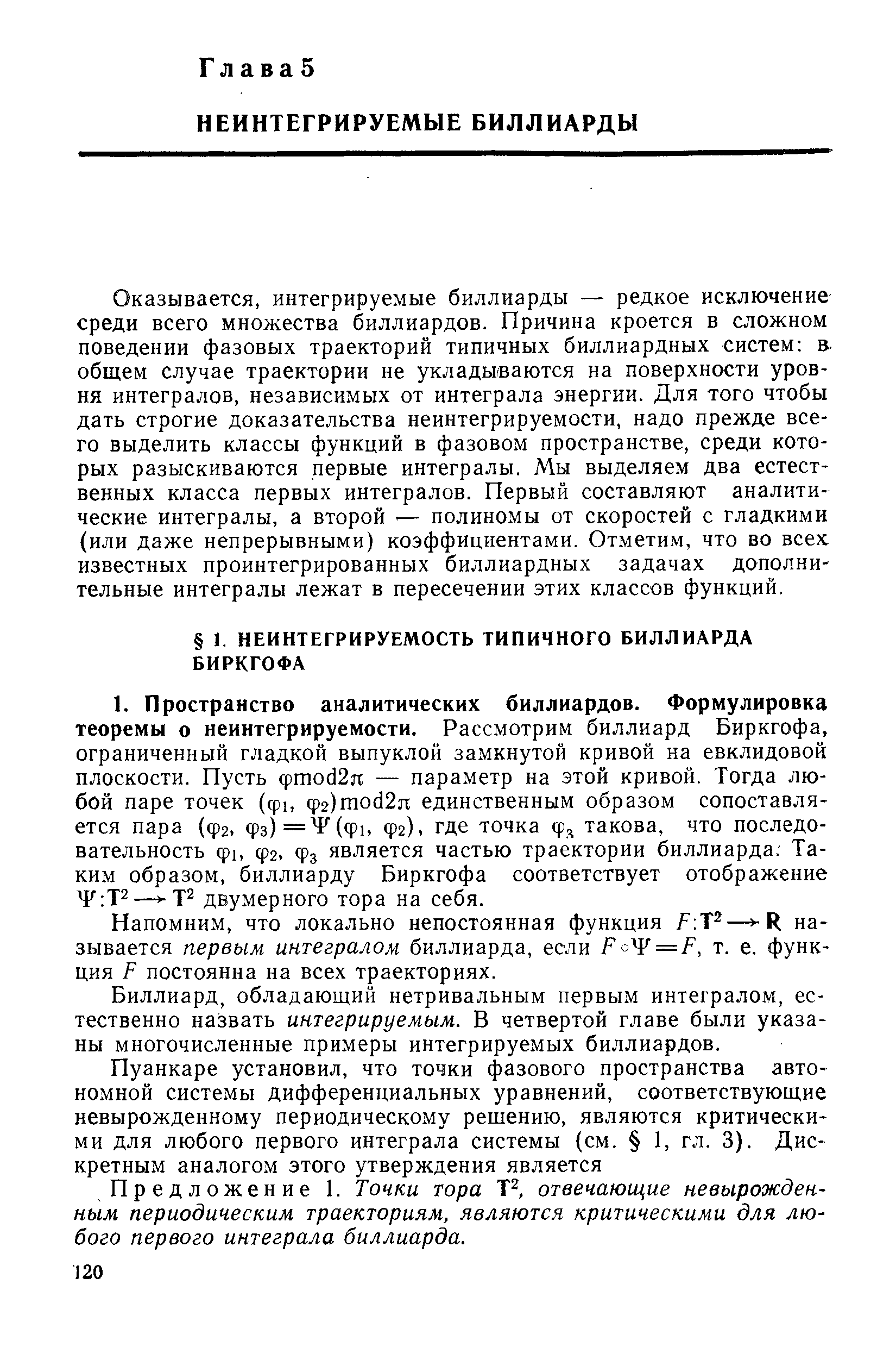 Оказывается, интегрируемые биллиарды — редкое исключение среди всего множества биллиардов. Причина кроется в сложном поведении фазовых траекторий типичных биллиардных систем в-общем случае траектории не уклады-ваются на поверхности уровня интегралов, независимых от интеграла энергии. Для того чтобы дать строгие доказательства неинтегрируемости, надо прежде всего выделить классы функций в фазовом пространстве, среди которых разыскиваются первые интегралы. Мы выделяем два естественных класса первых интегралов. Первый составляют аналитические интегралы, а второй. — полиномы от скоростей с гладкими (или даже непрерывными) коэффициентами. Отметим, что во всех известных проинтегрированных биллиардных задачах дополнительные интегралы лежат в пересечении этих классов функций.
