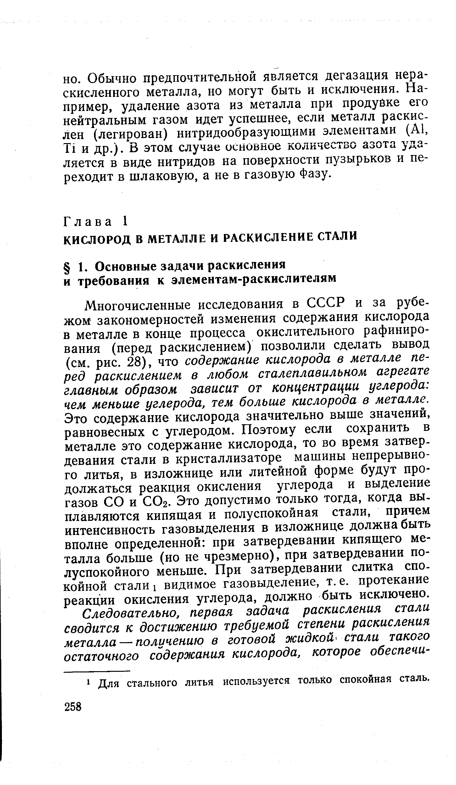 Многочисленные исследования в СССР и за рубежом закономерностей изменения содержания кислорода в металле в конце процесса окислительного рафинирования (перед раскислением) позволили сделать вывод (см. рис. 28), что содержание кислорода в металле перед раскислением в любом сталеплавильном агрегате главным образом зависит от концентрации углерода чем меньше углерода, тем больше кислорода в металле. Это содержание кислорода значительно выше значений, равновесных с углеродом. Поэтому если сохранить в металле это содержание кислорода, то во время затвердевания стали в кристаллизаторе машины непрерывного литья, в изложнице или литейной форме будут продолжаться реакция окисления углерода и выделение газов СО и СОг. Это допустимо только тогда, когда выплавляются кипящая и полуспокойная стали, причем интенсивность газовыделения в изложнице должна быть вполне определенной при затвердевании кипящего металла больше (но не чрезмерно), при затвердевании по-луспокойного меньше. При затвердевании слитка спокойной стали 1 видимое газовыделение, т. е. протекание реакции окисления углерода, должно быть исключено.
