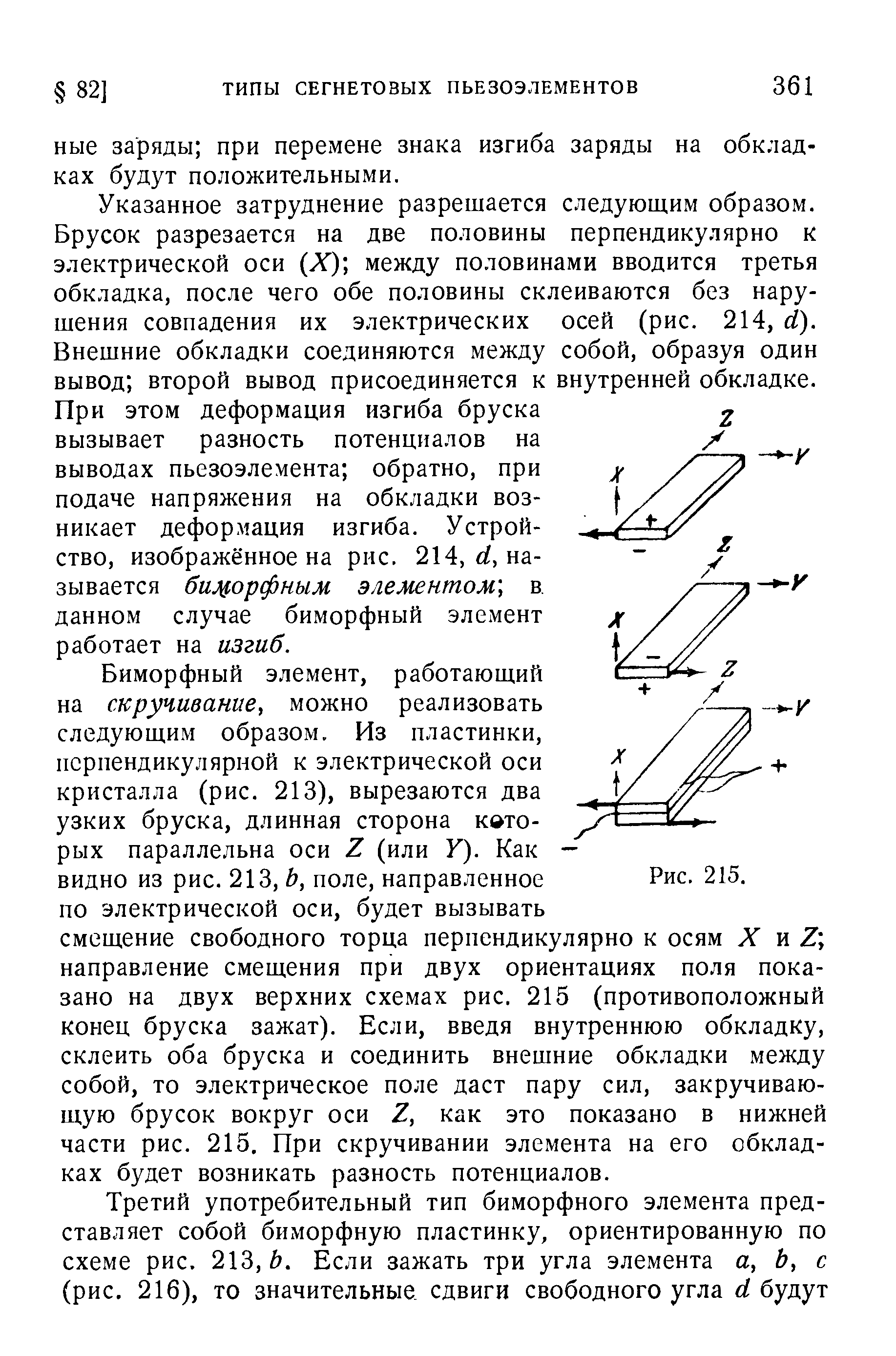 Указанное затруднение разрешается следующим образом. Брусок разрезается на две половины перпендикулярно к электрической оси Х) между половинами вводится третья обкладка, после чего обе половины склеиваются без нарушения совпадения их электрических осей (рис. 214, й). Внешние обкладки соединяются между собой, образуя один вывод второй вывод присоединяется к внутренней обкладке. При этом деформация изгиба бруска вызывает разность потенциалов на выводах пьезоэлемента обратно, при подаче напряжения на обкладки возникает деформация изгиба. Устройство, изображённое на рис. 214, называется бицорфным элементом, в. данном случае биморфный элемент работает на изгиб.
