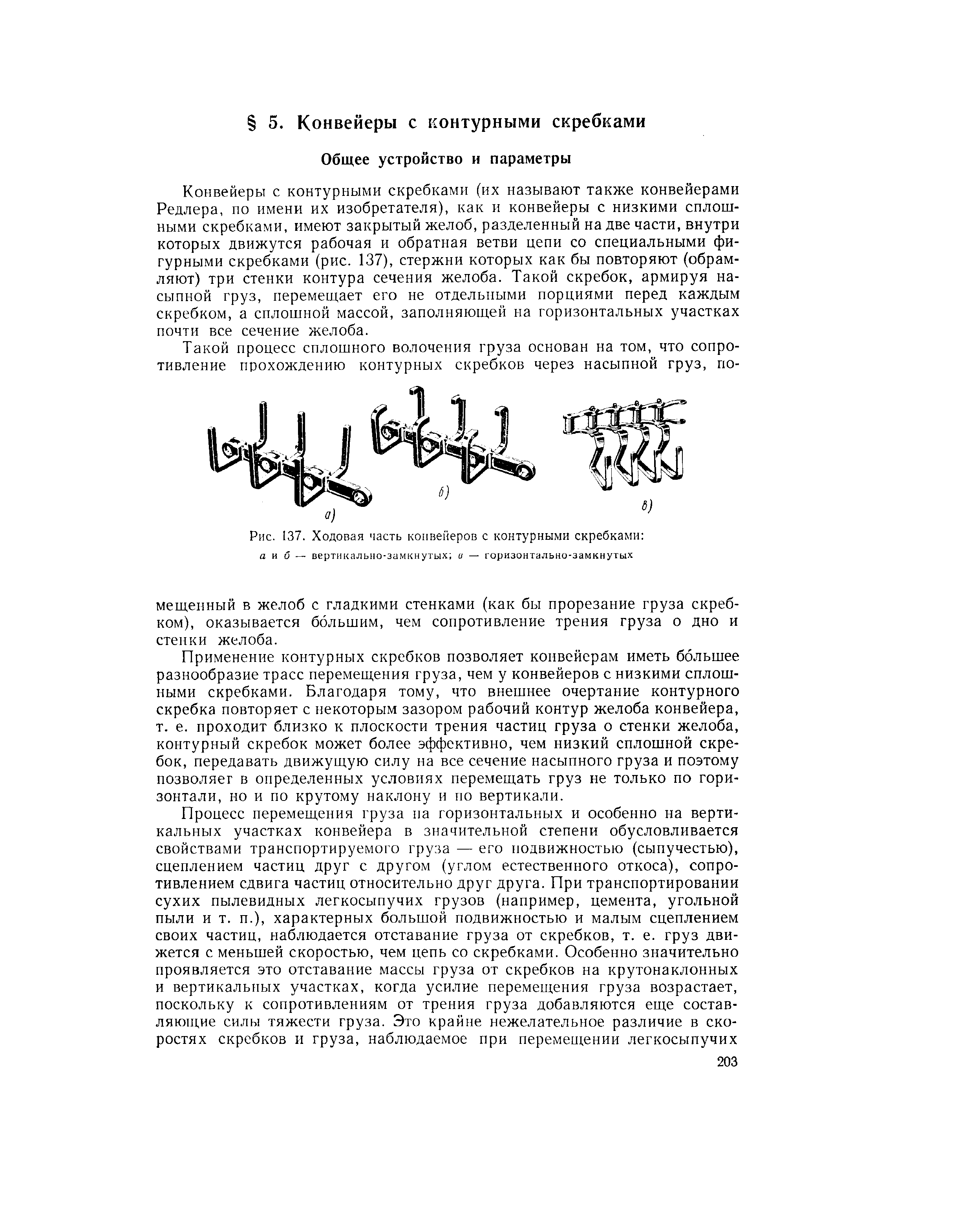 Конвейеры с контурными скребками (их называют также конвейерами Редлера, по имени их изобретателя), как и конвейеры с низкими сплошными скребками, имеют закрытый желоб, разделенный на две части, внутри которых движутся рабочая и обратная ветви цепи со специальными фигурными скребками (рис. 137), стержни которых как бы повторяют (обрамляют) три стенки контура сечения желоба. Такой скребок, армируя насыпной груз, перемещает его не отдельными порциями перед каждым скребком, а сплошной массой, заполняющей на горизонтальных участках почти все сечение желоба.
