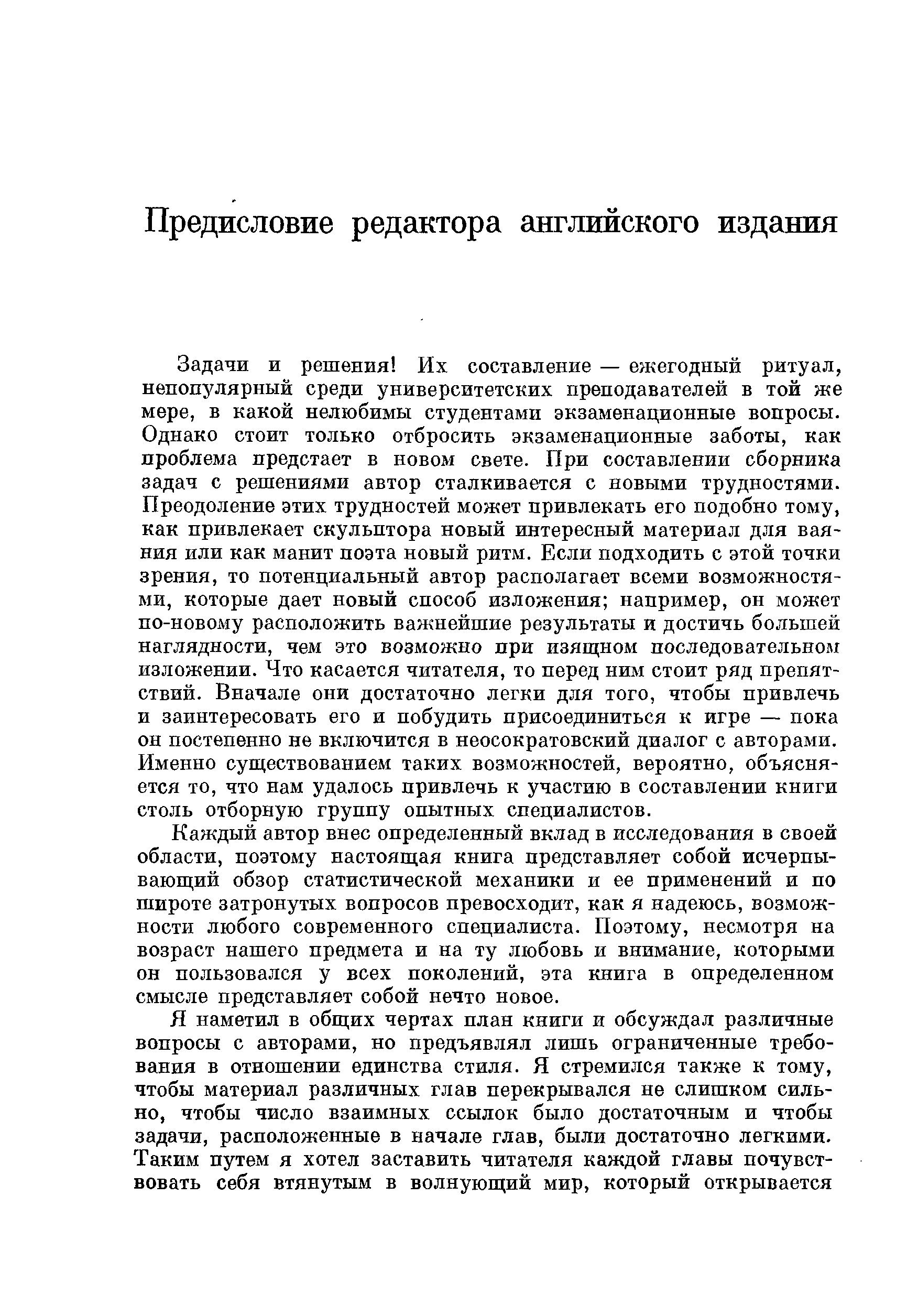 Задачи и решения Их составление — ежегодный ритуал, непопулярный среди университетских преподавателей в той же мере, в какой нелюбимы студентами экзаменационные вопросы. Однако стоит только отбросить экзаменационные заботы, как проблема предстает в новом свете. При составлении сборника задач с решениями автор сталкивается с новыми трудностями. Преодоление этих трудностей может привлекать его подобно тому, как привлекает скульптора новый интересный материал для ваяния или как манит поэта новый ритм. Если подходить с этой точки зрения, то потенциальный автор располагает всеми возможностя-АШ, которые дает новый способ изложения например, он может по-новому расположить важнейшие результаты и достичь большей наглядности, чем это возможно при изящном последовательном изложении. Что касается читателя, то перед ним стоит ряд препятствий. Вначале они достаточно легки для того, чтобы привлечь и заинтересовать его и побудить присоединиться к игре — пока он постепенно не включится в неосократовский диалог с авторами. Именно суш,ествованием таких возможностей, вероятно, объясняется то, что нам удалось привлечь к участию в составлении книги столь отборную группу опытных специалистов.
