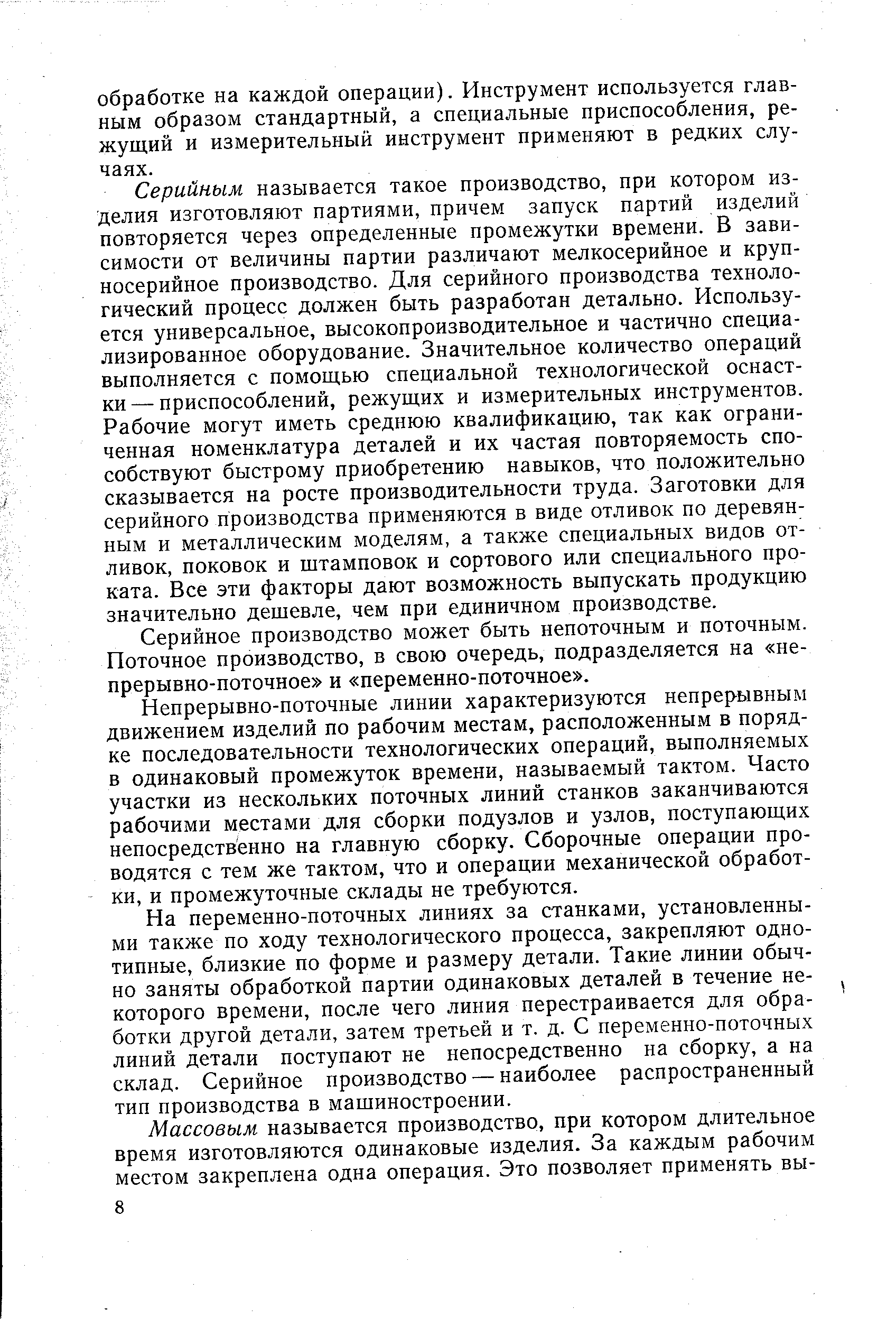 Серийным называется такое производство, при котором изделия изготовляют партиями, причем запуск партий изделий повторяется через определенные промежутки времени. В зависимости от величины партии различают мелкосерийное и крупносерийное производство. Для серийного производства технологический процесс должен быть разработан детально. Используется универсальное, высокопроизводительное и частично специализированное оборудование. Значительное количество операций выполняется с помощью специальной технологической оснастки— приспособлений, режущих и измерительных инструментов. Рабочие могут иметь среднюю квалификацию, так как ограниченная номенклатура деталей и их частая повторяемость способствуют быстрому приобретению навыков, что положительно сказывается на росте производительности труда. Заготовки для серийного производства применяются в виде отливок по деревян ным и металлическим моделям, а также специальных видов отливок, поковок и штамповок и сортового или специального проката. Все эти факторы дают возможность выпускать продукцию значительно дешевле, чем при единичном производстве.
