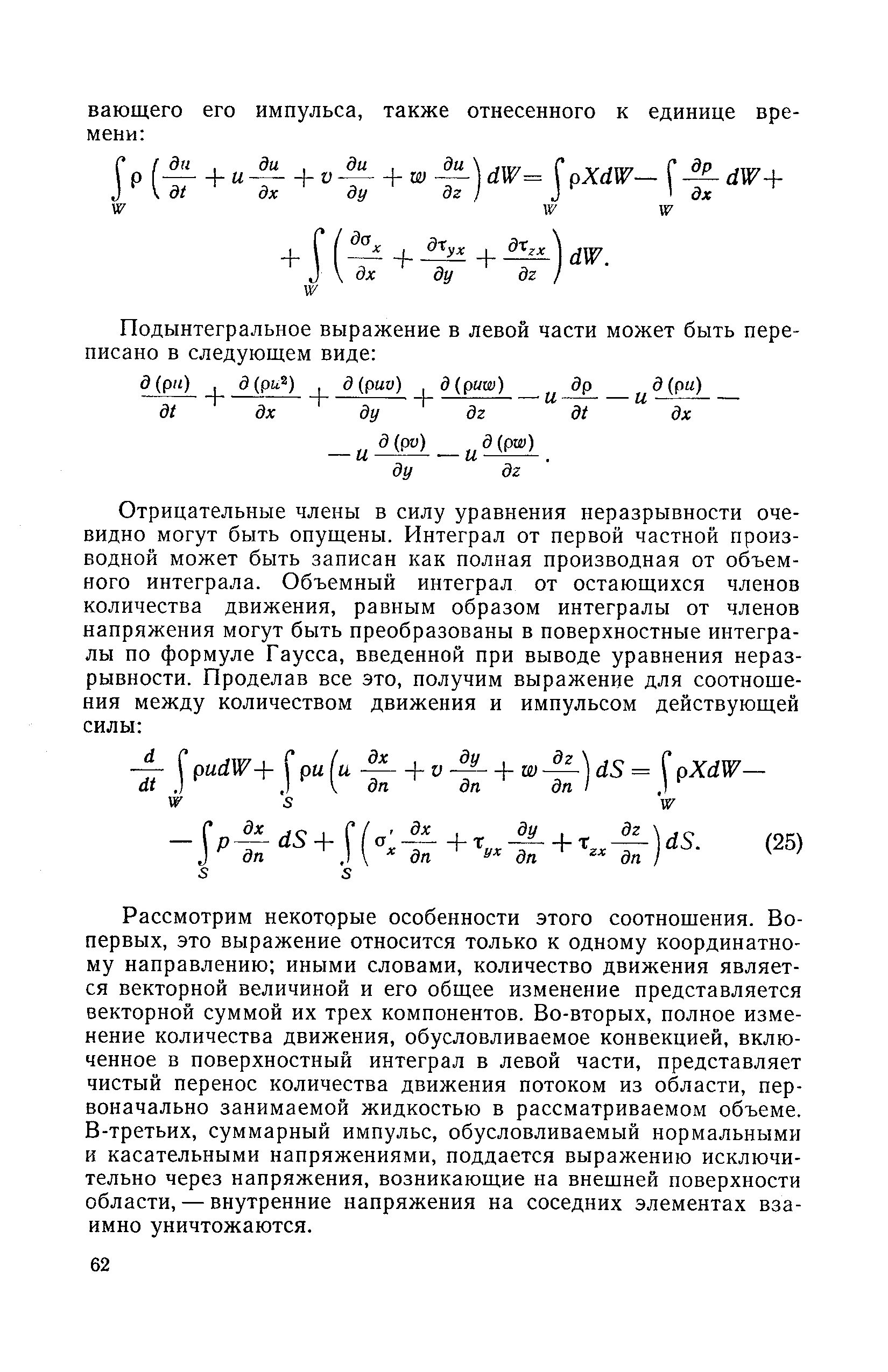 Рассмотрим некоторые особенности этого соотношения. Во-первых, это выражение относится только к одному координатному направлению иными словами, количество движения является векторной величиной и его общее изменение представляется векторной суммой их трех компонентов. Во-вторых, полное изменение количества движения, обусловливаемое конвекцией, включенное в поверхностный интеграл в левой части, представляет чистый перенос количества движения потоком из области, первоначально занимаемой жидкостью в рассматриваемом объеме. В-третьих, суммарный импульс, обусловливаемый нормальными и касательными напряжениями, поддается выражению исключительно через напряжения, возникающие на внешней поверхности области, — внутренние напряжения на соседних элементах взаимно уничтожаются.

