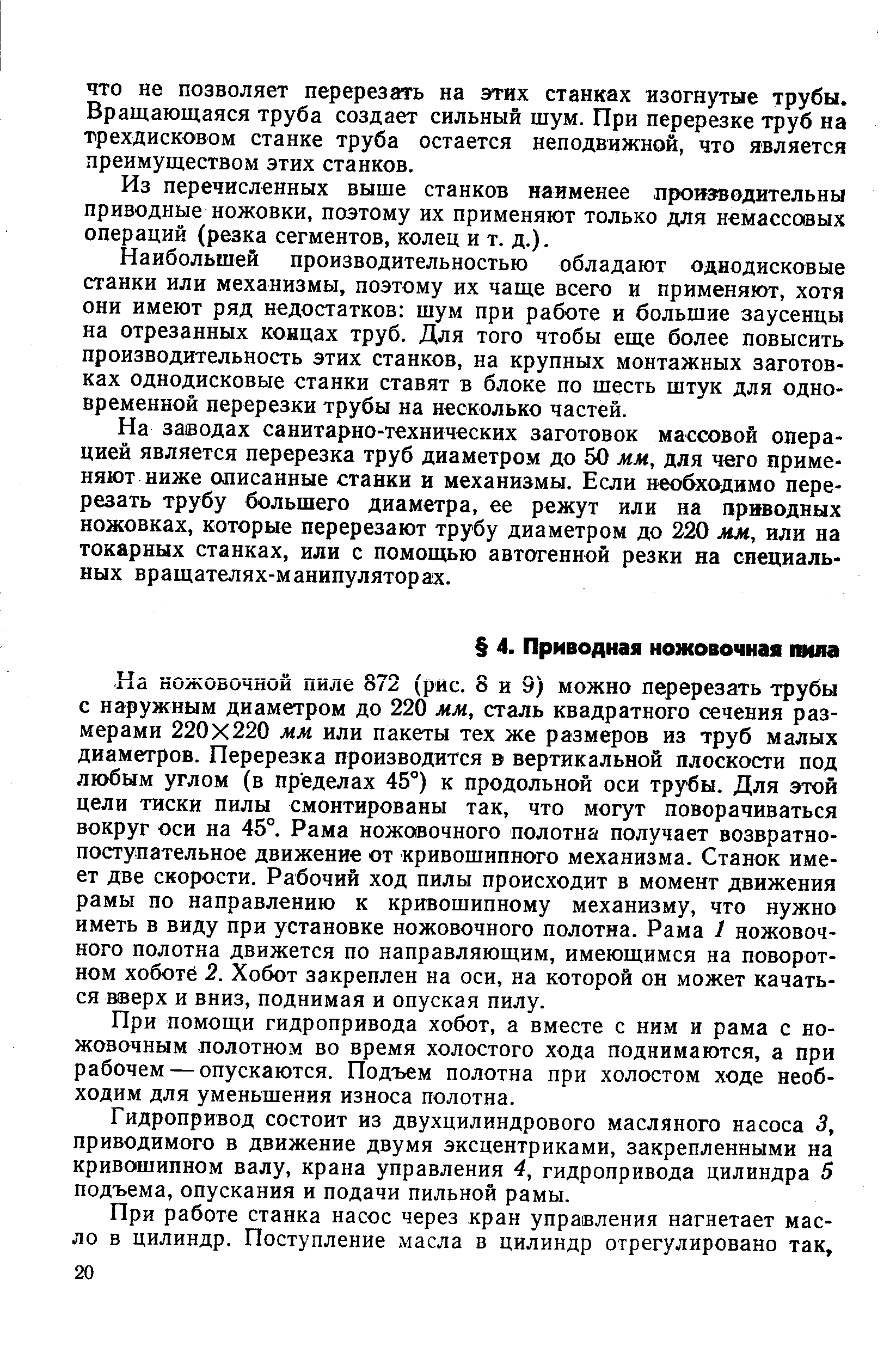 Ка ножовочной пиле 872 (рис. 8 и 9) можно перерезать трубы с наружным диаметром до 220 мм, сталь квадратного сечения размерами 220x220 мм или пакеты тех же размеров из труб малых диаметров. Перерезка производится в вертикальной плоскости под любым углом (в пределах 45°) к продольной оси трубы. Для этой цели тиски пилы смонтированы так, что могут поворачиваться вокруг оси на 45°. Рама ножовочного полотна получает возвратнопоступательное движение от кривошипного механизма. Станок имеет две скорости. Рабочий ход пилы происходит в момент движения рамы по направлению к кривошипному механизму, что нужно иметь в виду при установке ножовочного полотна. Рама 1 ножовочного полотна движется по направляющим, имеющимся на поворотном хоботе 2. Хобот закреплен на оси, на которой он может качаться веерх и вниз, поднимая и опуская пилу.
