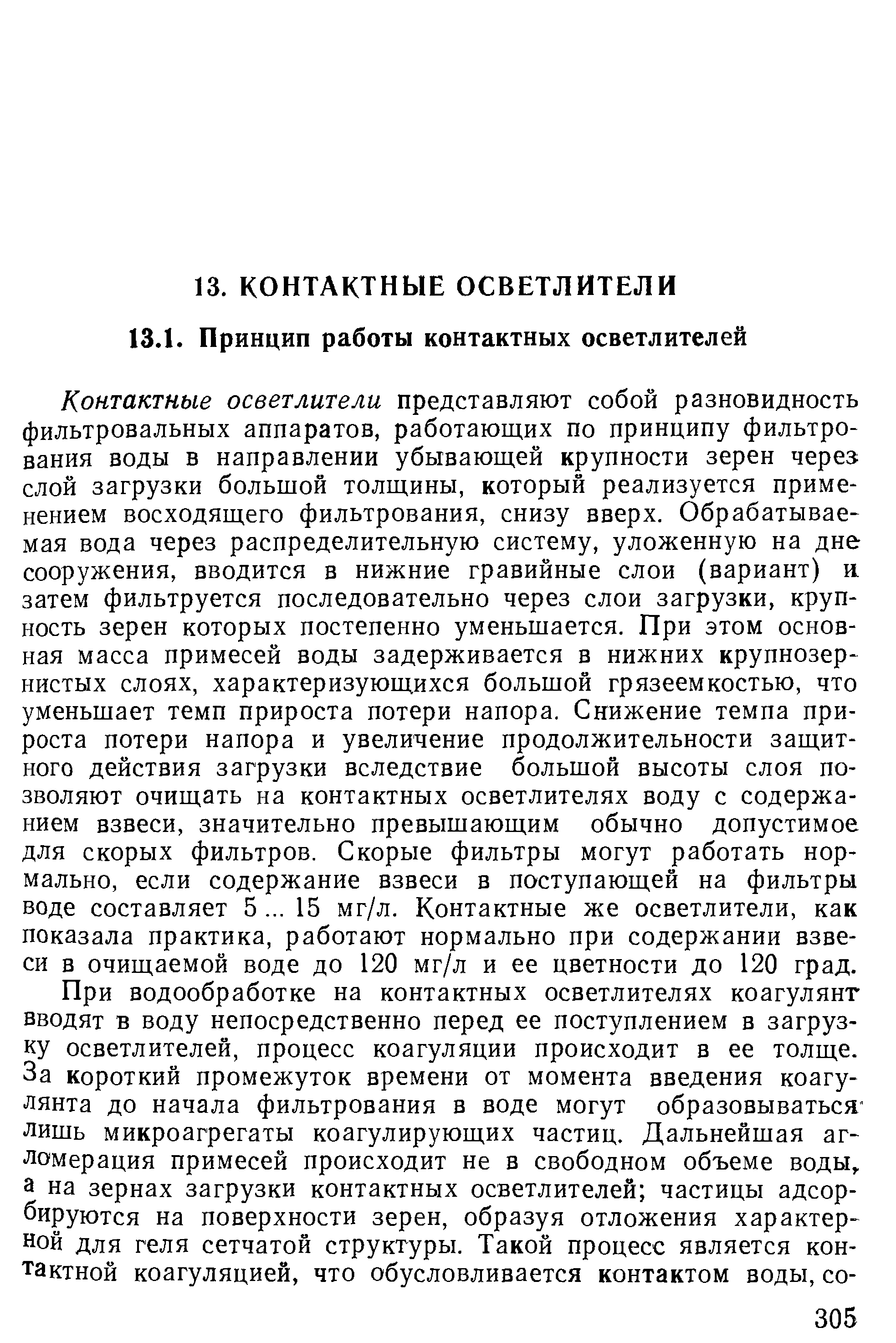 Контактные осветлители представляют собой разновидность фильтровальных аппаратов, работающих по принципу фильтрования воды в направлении убывающей крупности зерен череэ слой загрузки большой толщины, который реализуется приме-нением восходящего фильтрования, снизу вверх. Обрабатываемая вода через распределительную систему, уложенную на дне сооружения, вводится в нижние гравийные слои (вариант) R затем фильтруется последовательно через слои загрузки, крупность зерен которых постепенно уменьшается. При этом основная масса примесей воды задерживается в нижних крупнозернистых слоях, характеризующихся большой грязеемкостью, что уменьшает темп прироста потери напора. Снижение темпа прироста потери напора и увеличение продолжительности защитного действия загрузки вследствие большой высоты слоя позволяют очищать на контактных осветлителях воду с содержанием взвеси, значительно превышающим обычно допустимое для скорых фильтров. Скорые фильтры могут работать нормально, если содержание взвеси в поступающей на фильтры воде составляет 5. .. 15 мг/л. Контактные же осветлители, как показала практика, работают нормально при содержании взвеси в очищаемой воде до 120 мг/л и ее цветности до 120 град.
