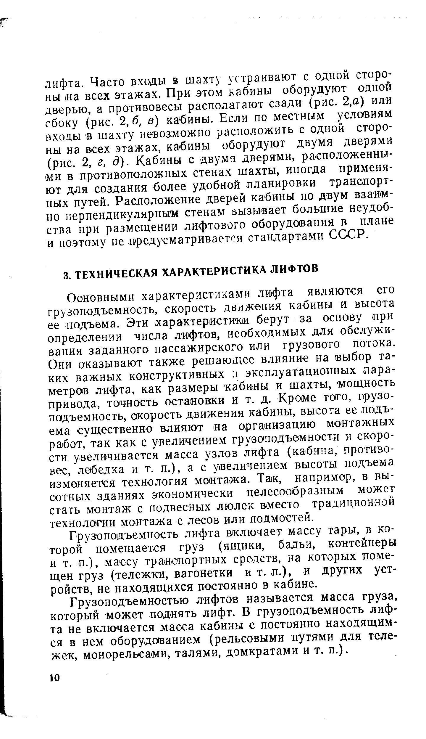 Основными характеристиками лифта являются его грузоподъемность, скорость движения кабины и высота ее подъема. Эти характеристики берут за основу при определении числа лифтов, необходимых для обслуживания заданного пассажирского или грузового потока. Они оказывают также решающее влияние на выбор таких важных конструктивных i эксплуатационных параметров лифта, как размеры кабины и шахты, мощность привода, точность остановки и т. д. Кроме того, грузоподъемность, скорость движения кабины, высота ее подъема существенно влияют на организацию монтажных работ, так как с увеличением грузоподъемности и скорости увеличивается масса узлов лифта (кабина, противовес, лебедка и т. п.), а с увеличением высоты подъема изменяется технология монтажа. Так, например, в высотных зданиях экономически целесообразным может стать монтаж с подвесных люлек вместо традиционной техноло(гии монтажа с лесов или подмостей.
