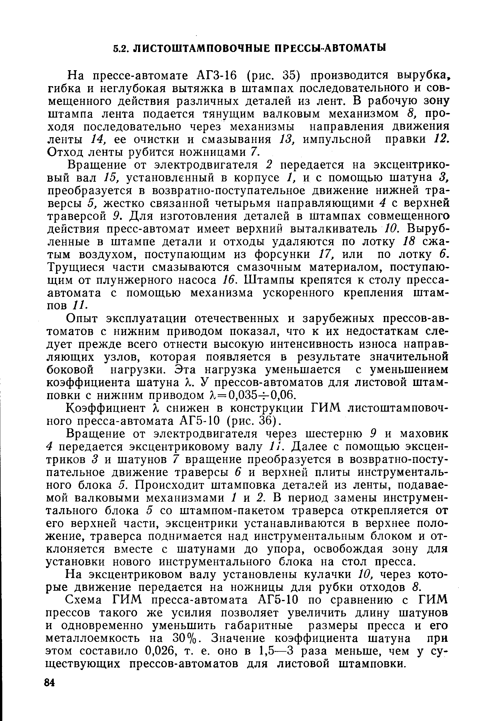 На прессе-автомате АГЗ-16 (рис. 35) производится вырубка, гибка и неглубокая вытяжка в штампах последовательного и совмещенного действия различных деталей из лент. В рабочую зону штампа лента подается тянущим валковым механизмом 8, проходя последовательно через механизмы направления движения ленты 14, ее очистки и смазывания 13, импульсной правки 12. Отход ленты рубится ножницами 7.
