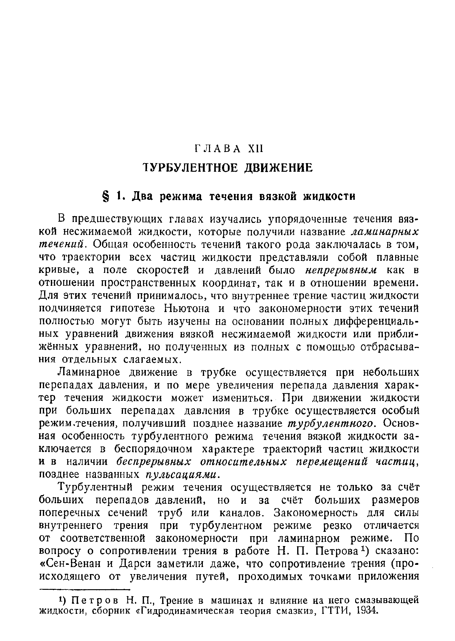 В предшествующих главах изучались упорядоченные течения вязкой несжимаемой жидкости, которые получили название ламинарных течений. Общая особенность течений такого рода заключалась в том, что траектории всех частиц жидкости представляли собой плавные кривые, а поле скоростей и давлений было непрерывным как в отношении пространственных координат, так и в отношении времени. Для этих течений принималось, что внутреннее трение частиц жидкости подчиняется гипотезе Ньютона и что закономерности этих течений полностью могут быть изучены на основании полных дифференциальных уравнений движения вязкой несжимаемой жидкости или приближённых уравнений, но полученных из полных с помощью отбрасывания отдельных слагаемых.
