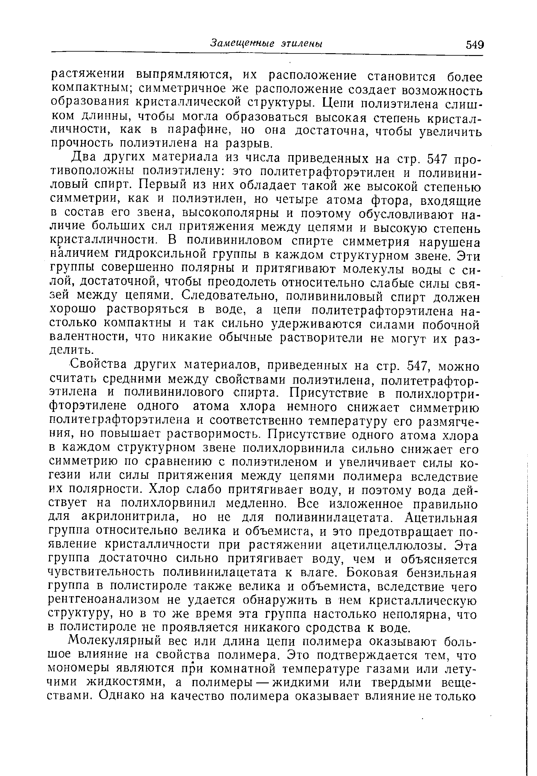 Два других материала из числа приведенных на стр. 547 противоположны полиэтилену это политетрафторэтилен и поливиниловый спирт. Первый из них обладает такой же высокой степенью симметрии, как и полиэтилен, но четыре атома фтора, входящие в состав его звена, высокополярны и поэтому обусловливают наличие больших сил притяжения между цепями и высокую степень кристалличности. В поливиниловом спирте симметрия нарушена наличием гидроксильной группы в каждом структурном звене. Эти группы совершенно полярны и притягивают молекулы воды с силой, достаточной, чтобы преодолеть относительно слабые силы связей между цепями. Следовательно, поливиниловый спирт должен хорошо растворяться в воде, а цепи политетрафторэтилена настолько компактны и так сильно удерживаются силами побочной валентности, что никакие обычные растворители не могут их разделить.
