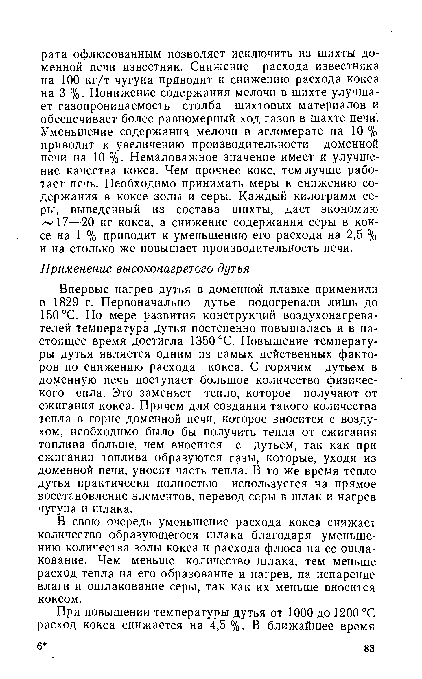 Впервые нагрев дутья в доменной плавке применили в 1829 г. Первоначально дутье подогревали лишь до 150°С. По мере развития конструкций воздухонагревателей температура дутья постепенно повышалась и в настоящее время достигла 1350 °С. Повышение температуры дутья является одним из самых действенных факторов по снижению расхода кокса. С горячим дутьем в доменную печь поступает большое количество физического тепла. Это заменяет тепло, которое получают от сжигания кокса. Причем для создания такого количества тепла в горне доменной печи, которое вносится с воздухом, необходимо было бы получить тепла от сжигания топлива больше, чем вносится с дутьем, так как при сжигании топлива образуются газы, которые, уходя из доменной печи, уносят часть тепла. В то же время тепло дутья практически полностью используется на прямое восстановление элементов, перевод серы в шлак и нагрев чугуна и шлака.
