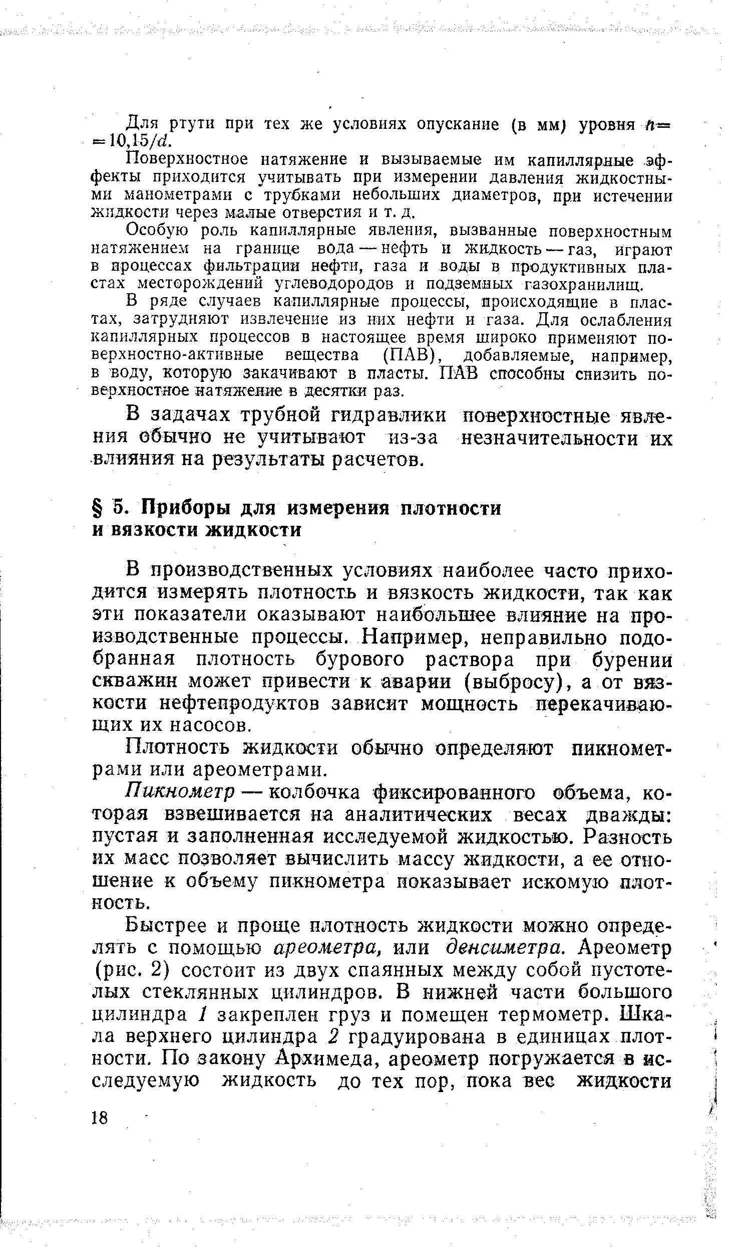 В производственных условиях наиболее часто приходится измерять плотность и вязкость жидкости, так как эти показатели оказывают наибольшее влияние на производственные процессы. Например, неправильно подобранная плотность бурового раствора при бурении скважин может привести к аварии (выбросу), а от вязкости нефтепродуктов зависит мош,ность перекачивающих их насосов.
