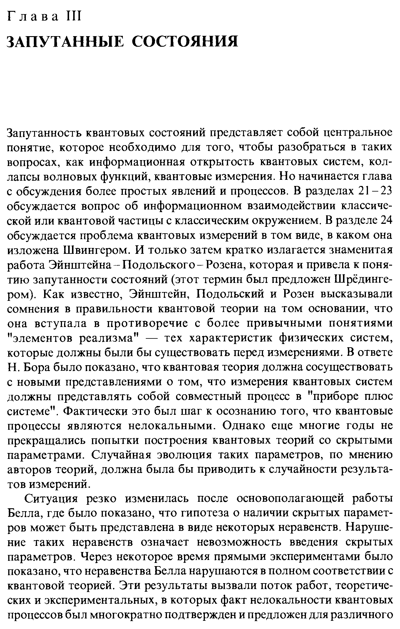 Запутанность квантовых состояний представляет собой центральное понятие, которое необходимо для того, чтобы разобраться в таких вопросах, как информационная открытость квантовых систем, коллапсы волновых функций, квантовые измерения. Но начинается глава с обсуждения более простых явлений и процессов. В разделах 21-23 обсуждается вопрос об информационном взаимодействии классической или квантовой частицы с классическим окружением. В разделе 24 обсуждается проблема квантовых измерений в том виде, в каком она изложена Швингером. И только затем кратко излагается знаменитая работа Эйнштейна-Подольского-Розена, которая и привела к понятию запутанности состояний (этот термин был предложен Шрёдингером). Как известно, Эйнштейн, Подольский и Розен высказывали сомнения в правильности квантовой теории на том основании, что она вступала в противоречие с более привычными понятиями элементов реализма — тех характеристик физических систем, которые должны были бы существовать перед измерениями. В ответе Н. Бора было показано, что квантовая теория должна сосуществовать с новыми представлениями о том, что измерения квантовых систем должны представлять собой совместный процесс в приборе плюс системе . Фактически это был шаг к осознанию того, что квантовые процессы являются нелокальными. Однако еще многие годы не прекращались попытки построения квантовых теорий со скрытыми параметрами. Случайная эволюция таких параметров, по мнению авторов теорий, должна была бы приводить к случайности результатов измерений.
