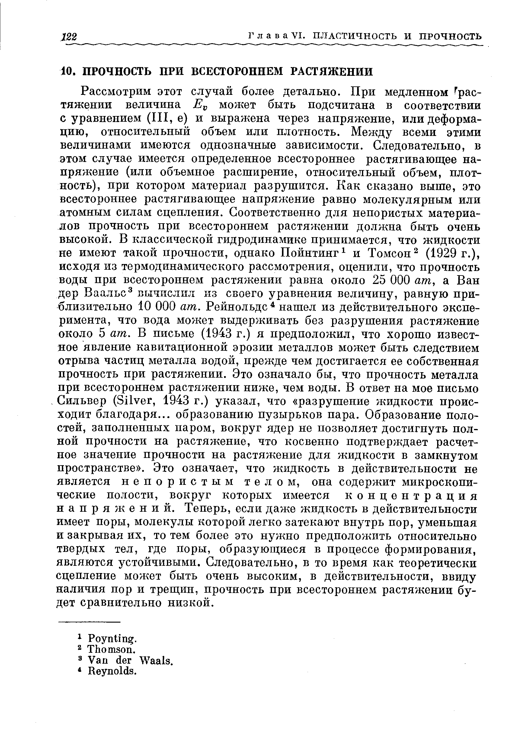 Рассмотрим этот случай более детально. При медленном растяжении величина может быть подсчитана в соответствии с уравнением (III, е) и выражена через напряжение, или деформацию, относительный объем или плотность. Между всеми этими величинами имеются однозначные зависимости. Следовательно, в этом случае имеется определенное всестороннее растягивающее напряжение (или объемное расширение, относительный объем, плотность), при котором материал разрушится. Как сказано выше, это всестороннее растягивающее напряжение равно молекулярным или атомным силам сцепления. Соответственно для непористых материалов прочность при всестороннем растяжении должна быть очень высокой. В классической гидродинамике принимается, что жидкости не имеют такой прочности, однако Пойнтинг и Томсон (1929 г.), исходя из термодинамического рассмотрения, оценили, что прочность воды при всестороннем растяжении равна около 25 ООО am, а Ван дер Ваальс вычислил из своего уравнения величину, равную приблизительно 10 ООО am. Рейнольдс нашел из действительного эксперимента, что вода может выдерживать без разрушения растяжение около 5 am. В письме (1943 г.) я предположил, что хорошо известное явление кавитационной эрозии металлов может быть следствием отрыва частиц металла водой, прежде чем достигается ее собственная прочность при растяжении. Это означало бы, что прочность металла при всестороннем растяжении ниже, чем воды. В ответ на мое письмо, Сильвер (Silver, 1943 г.) указал, что разрушение жидкости происходит благодаря... образованию пузырьков пара. Образование полостей, заполненных паром, вокруг ядер не позволяет достигнуть полной прочности на растяжение, что косвенно подтверждает расчетное значение прочности на растяжение для жидкости в замкнутом пространстве . Это означает, что жидкость в действительности не является непористым телом, она содержит микроскопические полости, вокруг которых имеется концентрация напряжений. Теперь, если даже жидкость в действительности имеет поры, молекулы которой легко затекают внутрь пор, уменьшая и закрывая их, то тем более это нужно предположить относительно твердых тел, где поры, образующиеся в процессе формирования, являются устойчивыми. Следовательно, в то время как теоретически сцепление может быть очень высоким, в действительности, ввиду наличия пор и трещип, прочность при всестороннем растяжении будет сравнительно низкой.
