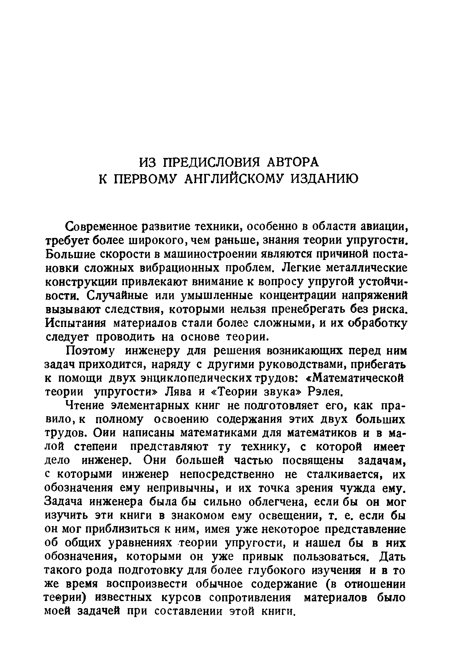 Современное развитие техники, особенно в области авиации, требует более широкого, чем раньше, знания теории упругости. Большие скорости в машиностроении являются причиной постановки сложных вибрационных проблем. Легкие металлические конструкции привлекают внимание к вопросу упругой устойчивости. Случайные или умышленные концентрации напряжений вызывают следствия, которыми нельзя пренебрегать без риска. Испытания материалов стали более сложными, и их обработку следует проводить на основе теории.
