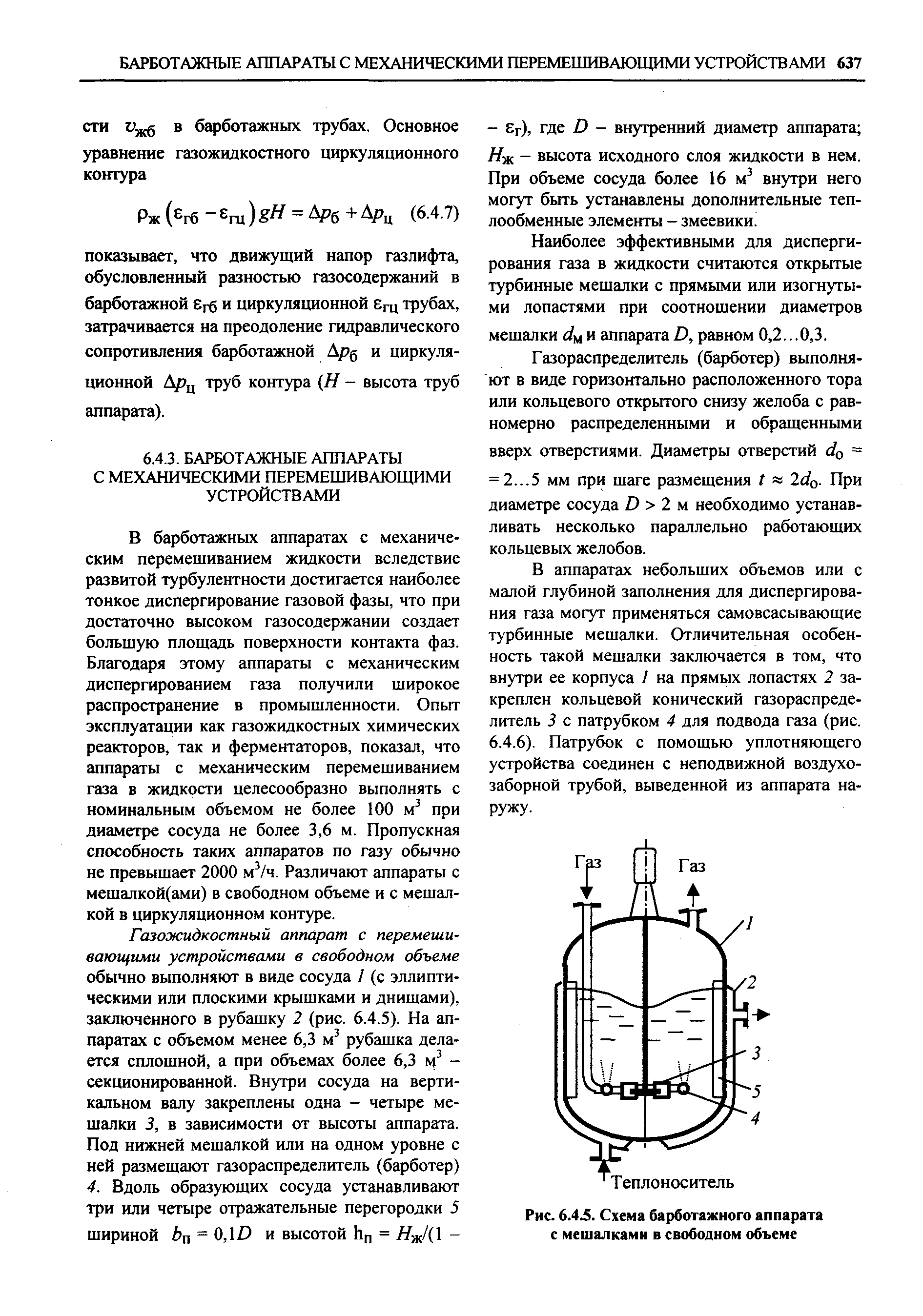 В барботажных аппаратах с механическим перемешиванием жидкости вследствие развитой турбулентности достигается наиболее тонкое диспергирование газовой фазы, что при достаточно высоком газосодержании создает большую площадь поверхности контакта фаз. Благодаря этому аппараты с механическим диспергированием газа получили широкое распространение в промышленности. Опыт эксплуатации как газожидкостных химических реакторов, так и ферментаторов, показал, что аппараты с механическим перемешиванием газа в жидкости целесообразно выполнять с номинальным объемом не более 100 м при диаметре сосуда не более 3,6 м. Пропускная способность таких аппаратов по газу обычно не превышает 2000 м /ч. Различают аппараты с мешалкой(ами) в свободном объеме и с мешалкой в циркуляционном контуре.
