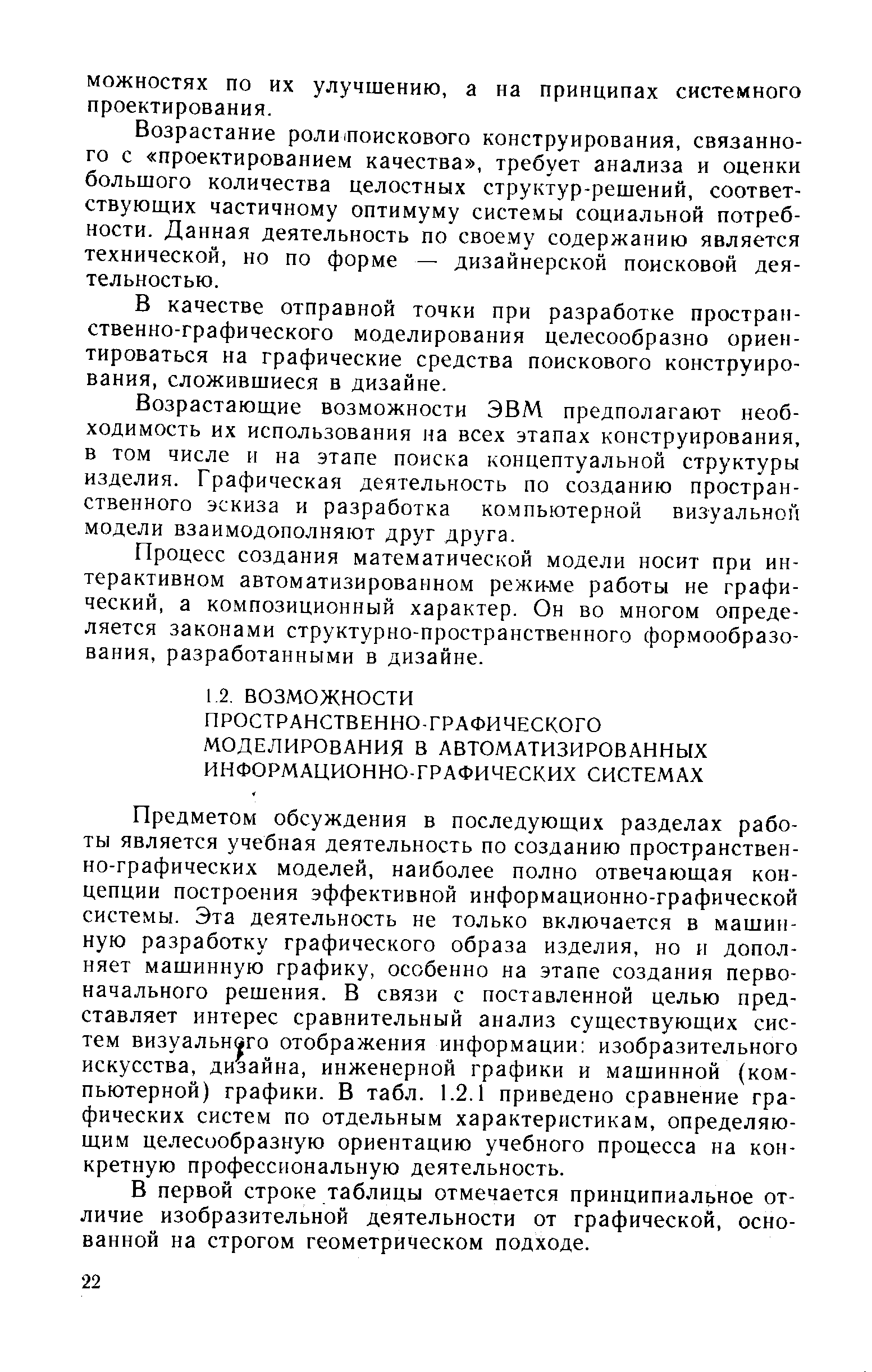 Предметом обсуждения в последующих разделах работы является учебная деятельность по созданию пространственно-графических моделей, наиболее полно отвечающая концепции построения эффективной информационно-графической системы. Эта деятельность не только включается в машинную разработку графического образа изделия, но и дополняет машинную графику, особенно на этапе создания первоначального решения. В связи с поставленной целью представляет интерес сравнительный анализ существующих систем визуального отображения информации изобразительного искусства, дизайна, инженерной графики и машинной (компьютерной) графики. В табл. 1.2.1 приведено сравнение графических систем по отдельным характеристикам, определяющим целесообразную ориентацию учебного процесса на конкретную профессиональную деятельность.
