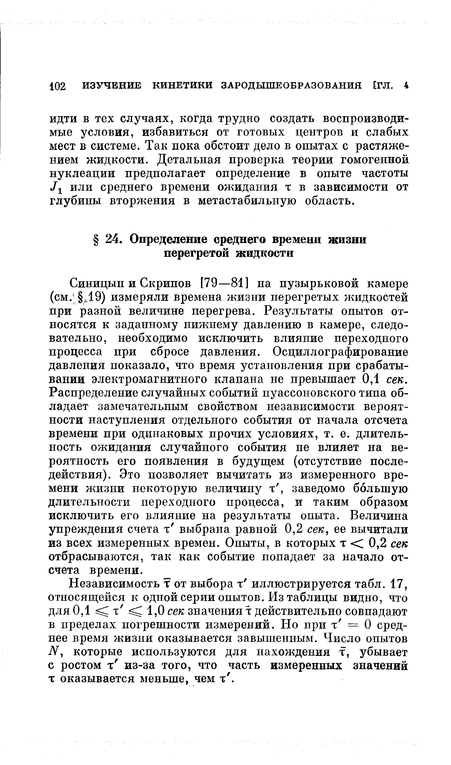 Синицын и Скрипов [79—81] на пузырьковой камере (см. д19) измеряли времена жизни перегретых жидкостей при разной величине перегрева. Результаты опытов относятся к заданному нижнему давлению в камере, следовательно, необходимо исключить влияние переходного процесса при сбросе давления. Осциллографирование давления показало, что время установления при срабатывании электромагнитного клапана не превышает 0,1 сек. Распределение случайных событий пуассоновского типа обладает замечательным свойством независимости вероятности наступления отдельного события от начала отсчета времени при одинаковых прочих условиях, т. е. длительность ожидания случайного события не влияет на вероятность его появления в будущем (отсутствие последействия). Это позволяет вычитать из измеренного времени жизни некоторую величину т, заведомо большую длительности переходного процесса, и таким образом исключить его влияние на результаты опыта. Величина упреждения счета т выбрана равной 0,2 сек, ее вычитали из всех измеренных времен. Опыты, в которых т 0,2 сек отбрасываются, так как событие попадает за начало отсчета времени.
