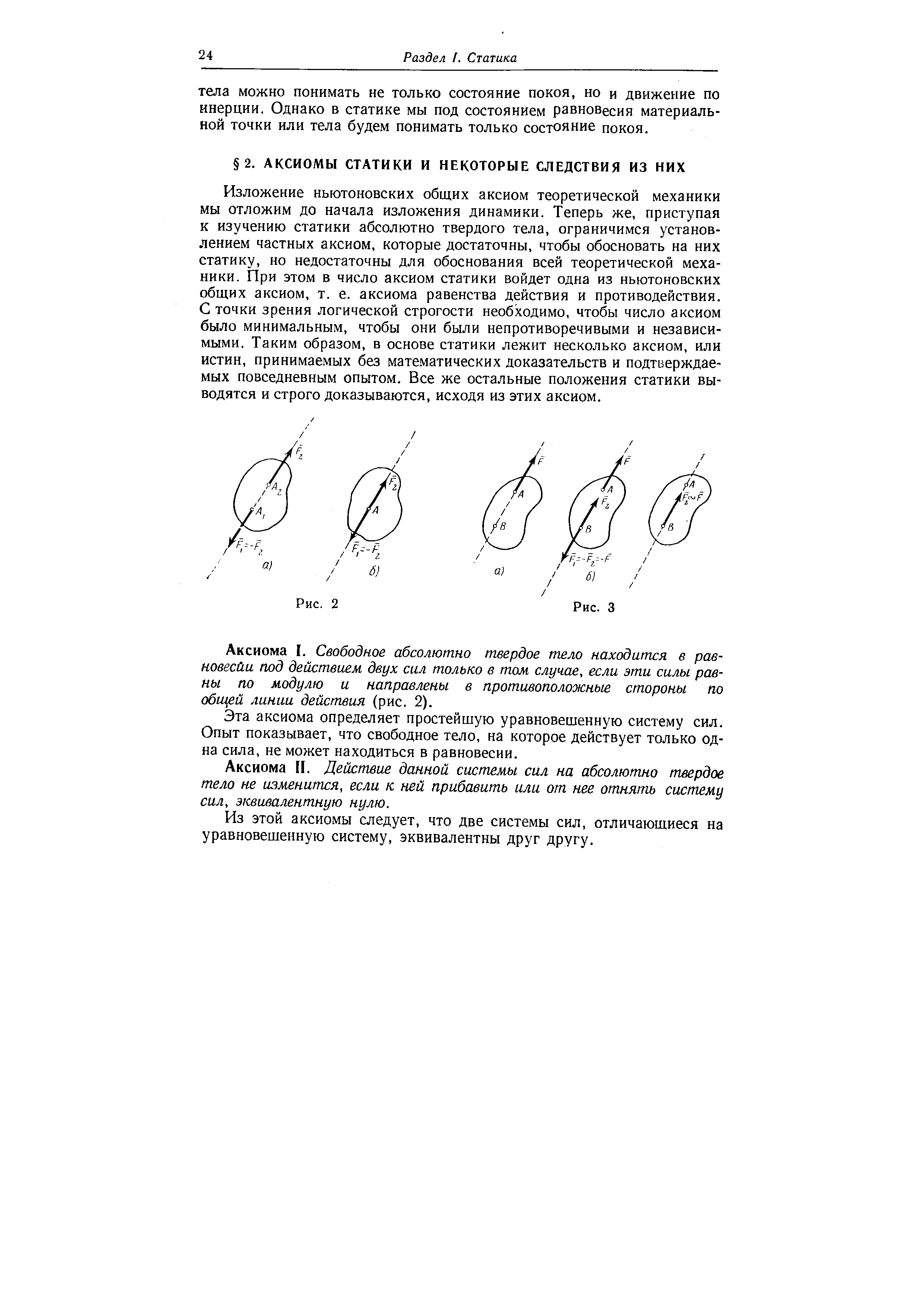 Изложение ньютоновских общих аксиом теоретической механики мы отложим до начала изложения динамики. Теперь же, приступая к изучению статики абсолютно твердого тела, ограничимся установлением частных аксиом, которые достаточны, чтобы обосновать на них статику, но недостаточны для обоснования всей теоретической механики. При этом в число аксиом статики войдет одна из ньютоновских общих аксиом, т. е. аксиома равенства действия и противодействия. С точки зрения логической строгости необходимо, чтобы число аксиом было минимальным, чтобы они были непротиворечивыми и независимыми. Таким образом, в основе статики лежит несколько аксиом, или истин, принимаемых без математических доказательств и подтверждаемых повседневным опытом. Все же остальные положения статики выводятся и строго доказываются, исходя из этих аксиом.
