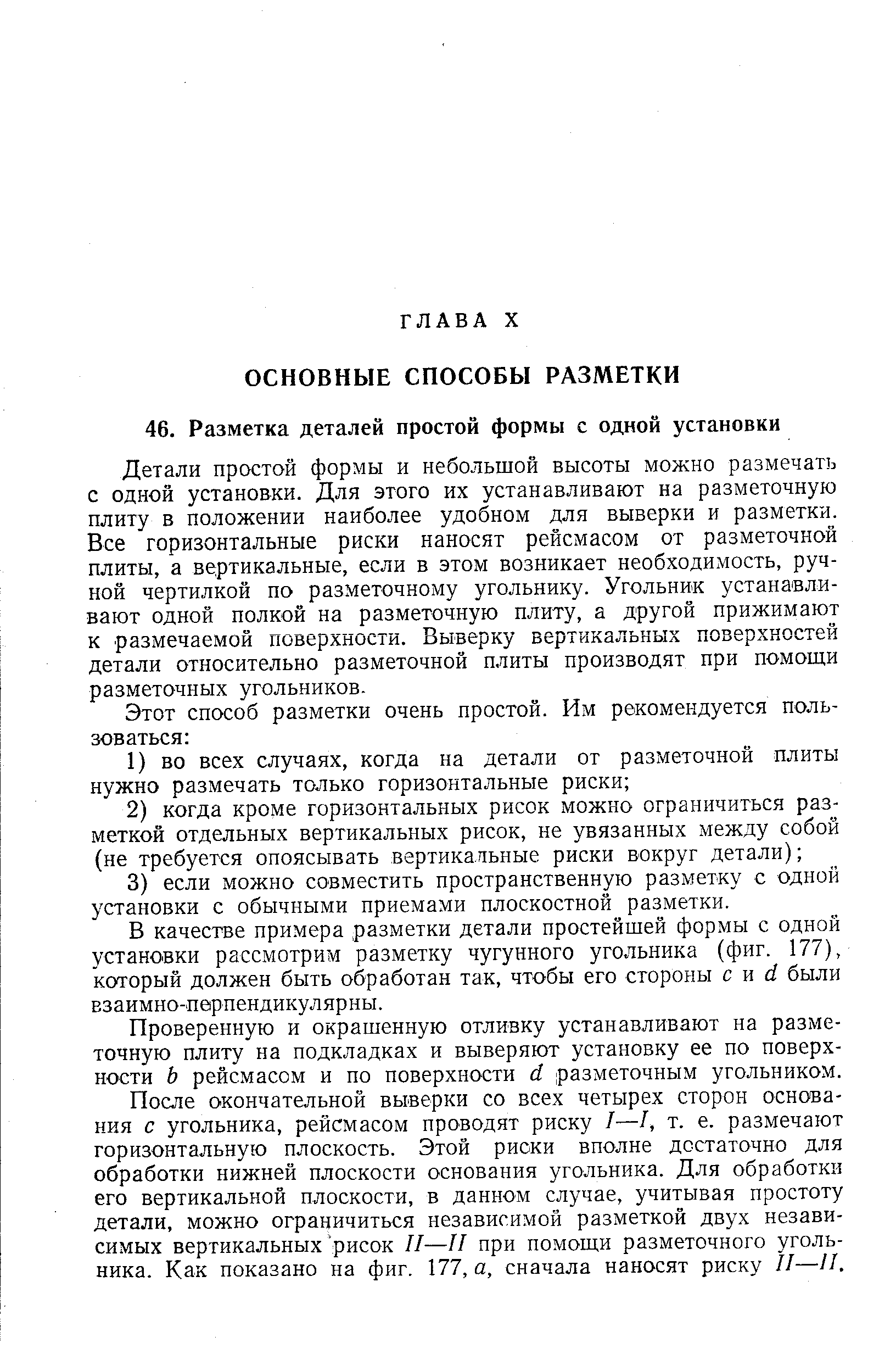 Детали простой формы и небольшой высоты можно размечать с одной установки. Для этого их устанавливают на разметочную плиту в положении наиболее удобном для выверки и разметки. Все горизонтальные риски наносят рейсмасом от разметочной плиты, а вертикальные, если в этом возникает необходимость, ручной чертилкой по разметочному угольнику. Угольник устанавливают одной полкой на разметочную плиту, а другой прижимают к размечаемой поверхности. Выверку вертикальных поверхностей детали относительно разметочной плиты производят при помощи разметочных угольников.
