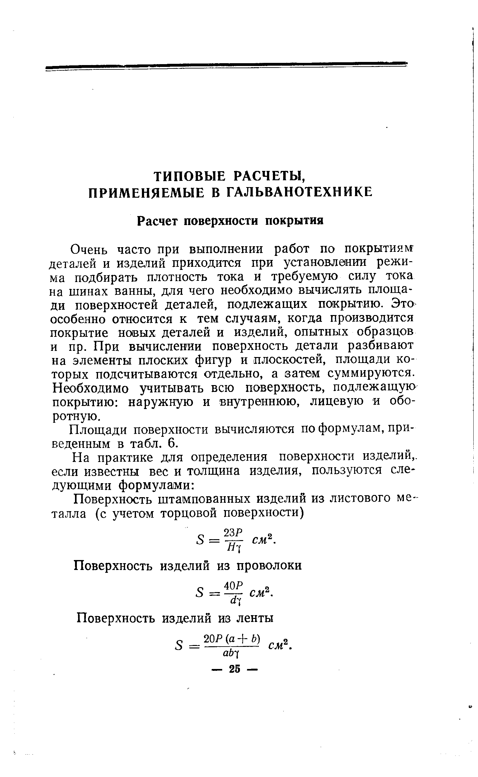 Очень часто при выполнении работ по покрытиям деталей и изделий приходится при установлении режима подбирать плотность тока и требуемую силу тока на шинах ванны, для чего необходимо вычислять площади поверхностей деталей, подлежащих покрытию. Это особенно относится к тем случаям, когда производится покрытие новых деталей и изделий, опытных образцов и пр. При вычислении поверхность детали разбивают на элементы плоских фигур и плоскостей, площади которых подсчитываются отдельно, а затем суммируются. Необходимо учитывать всю поверхность, подлежащую покрытию наружную и внутреннюю, лицевую и оборотную.
