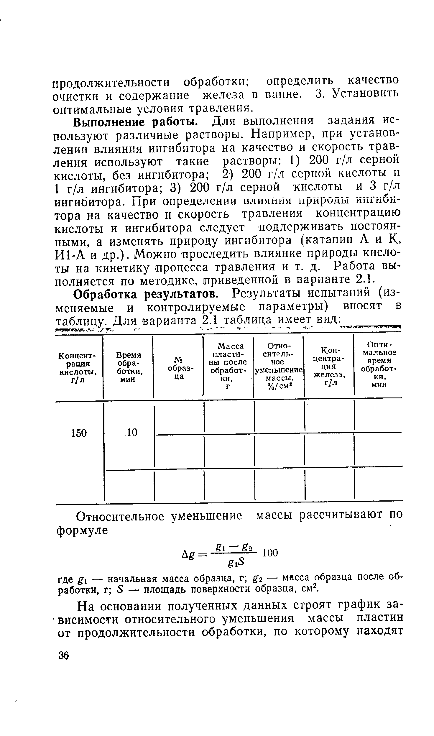 Выполнение работы. Для выполнения задания используют различные растворы. Например, при установлении влияния ингибитора на качество и скорость травления используют такие растворы 1) 200 г/л серной кислоты, без ингибитора 2) 200 г/л серной кислоты и 1 г/л ингибитора 3) 200 г/л серной кислоты и 3 г/л ингибитора. 11ри определении ьлияния природы ингибитора на качество и скорость травления концентрацию кислоты и ингибитора следует поддерживать постоянными, а изменять природу ингибитора (катапин А и К, И1-А и др.). Можно проследить влияние природы кислоты на кинетику процесса травления и т. д. Работа выполняется по методике, приведенной в варианте 2.1.
