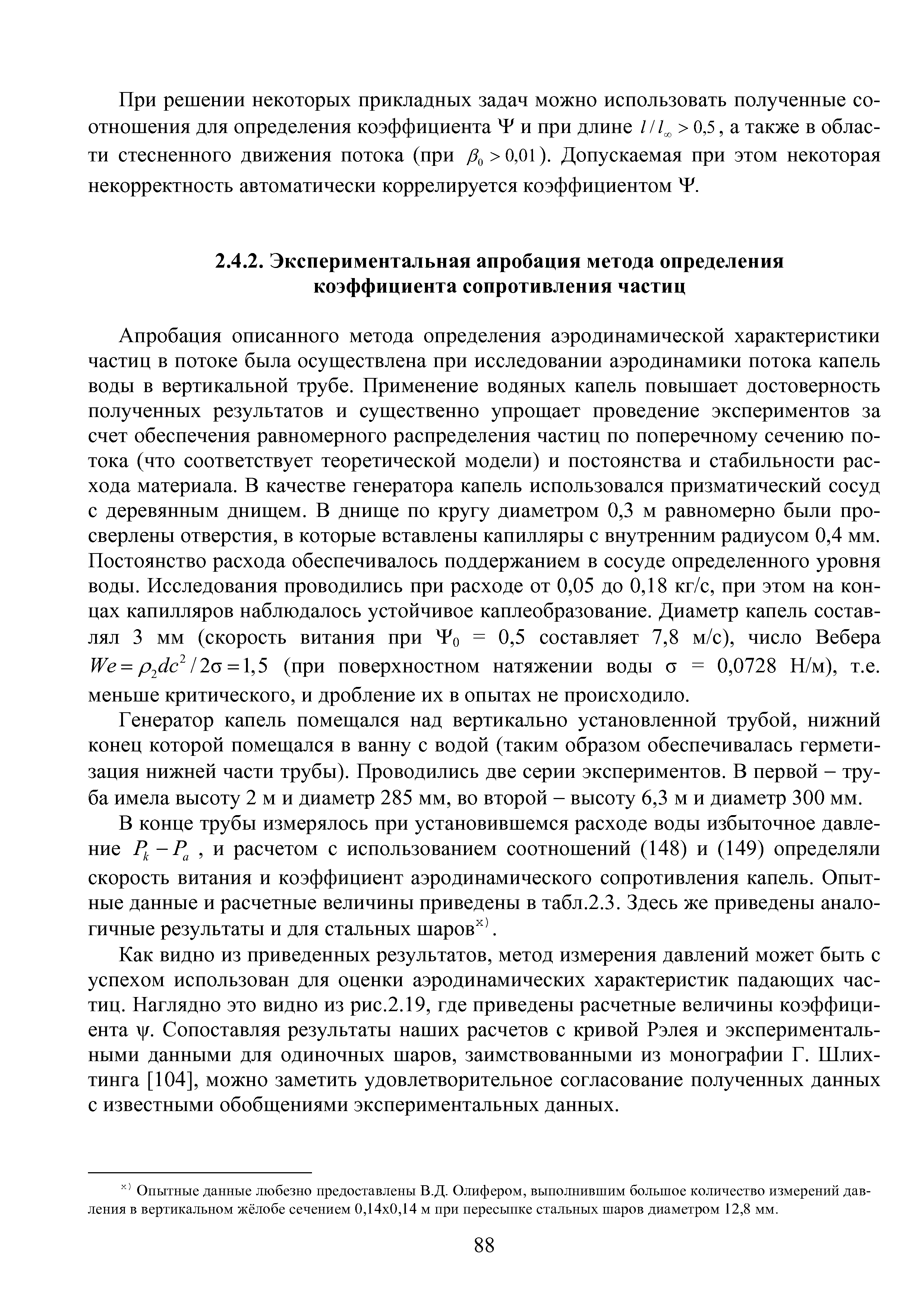 Апробация описанного метода определения аэродинамической характеристики частиц в потоке была осуществлена при исследовании аэродинамики потока капель воды в вертикальной трубе. Применение водяных капель повышает достоверность полученных результатов и существенно упрощает проведение экспериментов за счет обеспечения равномерного распределения частиц по поперечному сечению потока (что соответствует теоретической модели) и постоянства и стабильности расхода материала. В качестве генератора капель использовался призматический сосуд с деревянным днищем. В днище по кругу диаметром 0,3 м равномерно были просверлены отверстия, в которые вставлены капилляры с внутренним радиусом 0,4 мм. Постоянство расхода обеспечивалось поддержанием в сосуде определенного уровня воды. Исследования проводились при расходе от 0,05 до 0,18 кг/с, при этом на концах капилляров наблюдалось устойчивое каплеобразование. Диаметр капель составлял 3 мм (скорость витания при = 0,5 составляет 7,8 м/с), число Вебера УУе = р (1с 2(5 = , Ъ (при поверхностном натяжении воды о = 0,0728 П/м), т.е. меньше критического, и дробление их в опытах не происходило.
