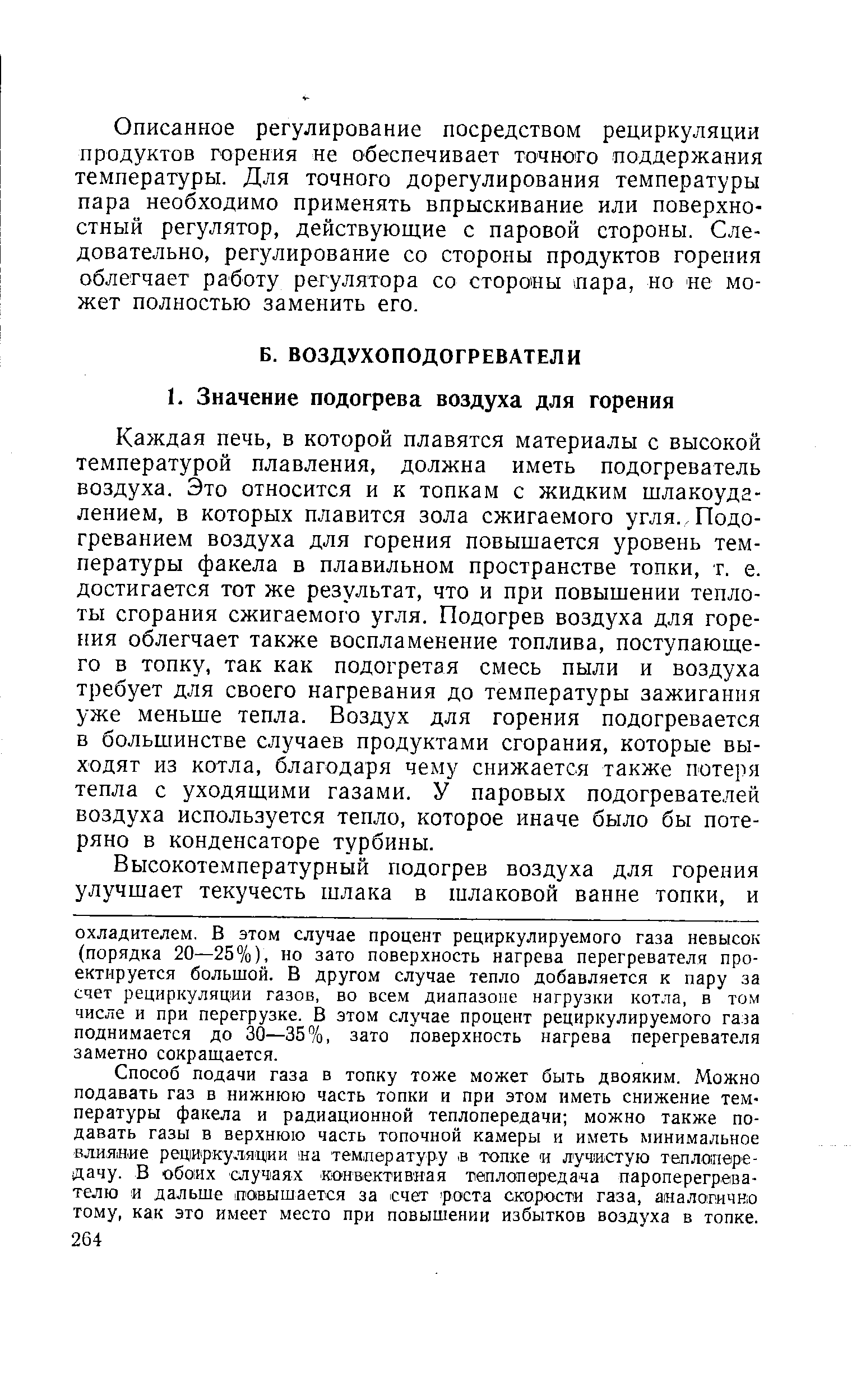 Каждая печь, в которой плавятся материалы с высокой температурой плавления, должна иметь подогреватель воздуха. Это относится и к топкам с жидким шлакоуда-лением, в которых плавится зола сжигаемого угля.. Подогреванием воздуха для горения повышается уровень температуры факела в плавильном пространстве топки, т. е. достигается тот же результат, что и при повышении теплоты сгорания сжигаемого угля. Подогрев воздуха для горения облегчает также воспламенение топлива, поступающего в топку, так как подогретая смесь пыли и воздуха требует для своего нагревания до температуры зажигания уже меньше тепла. Воздух для горения подогревается в большинстве случаев продуктами сгорания, которые выходят из котла, благодаря чему снижается также потеря тепла с уходящими газами. У паровых подогревателей воздуха используется тепло, которое иначе было бы потеряно в конденсаторе турбины.
