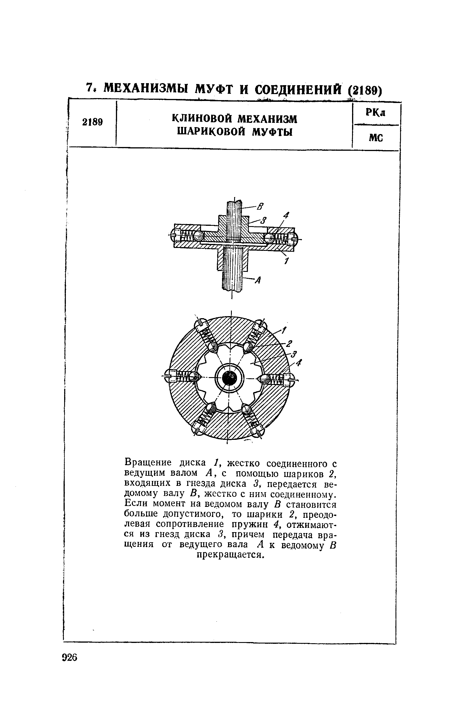 Вращение диска 1, жестко соединенного с ведущим валом А, с помощью шариков 2, входящих в гнезда диска 3, передается ведомому валу В, жестко с ним соединенному. Если момент на ведомом валу В становится больше допустимого, то шарики 2, преодолевая сопротивление пружин 4, отжимаются из гнезд диска 3, причем передача вращения от ведущего вала А к ведомому В прекращается.
